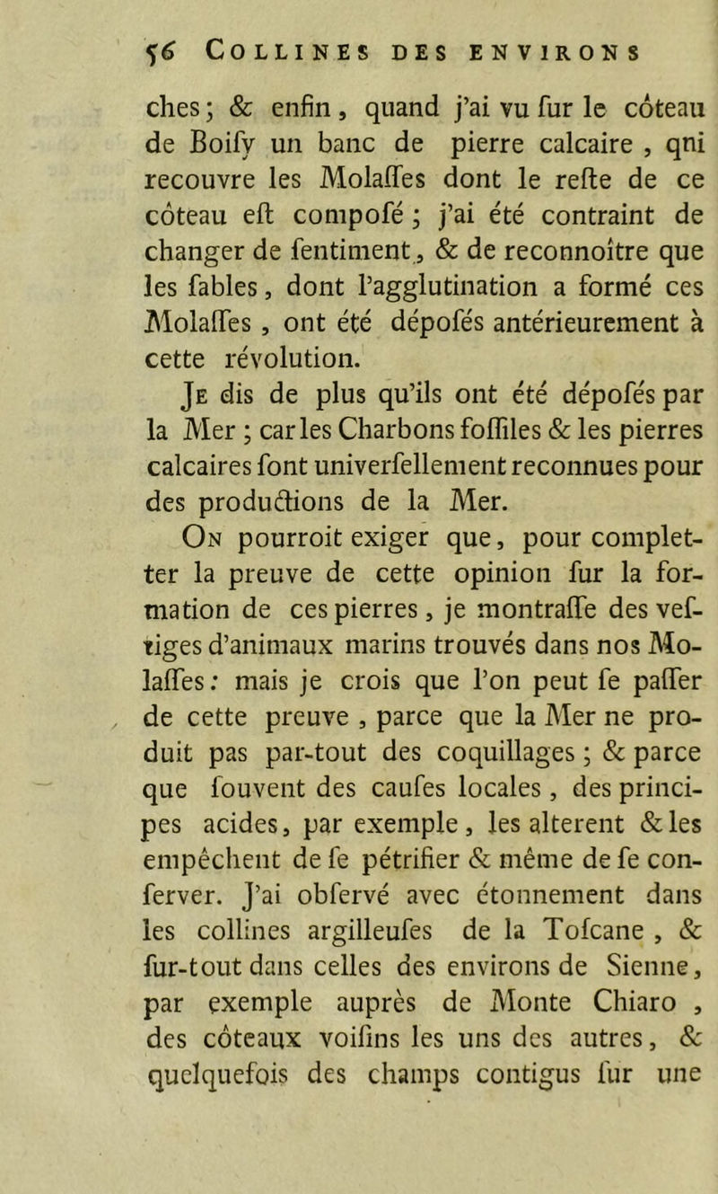 ches ; & enfin, quand j’ai vu fur le coteau de Boify un banc de pierre calcaire , qni recouvre les Molaffes dont le refte de ce coteau eft compofé ; j’ai été contraint de changer de fentiment, & de reconnoître que les fables, dont l’agglutination a formé ces Molaffes, ont été dépofés antérieurement à cette révolution. Je dis de plus qu’ils ont été dépofés par la Mer ; caries Charbons foffiles & les pierres calcaires font univerfellement reconnues pour des produdions de la Mer. On pourroit exiger que, pour complet- ter la preuve de cette opinion fur la for- mation de ces pierres, je montraffe des vef- tiges d’animaux marins trouvés dans nos Mo- laffes: mais je crois que l’on peut fe paffer de cette preuve , parce que la Mer ne pro- duit pas par-tout des coquillages ; & parce que fouvent des caufes locales, des princi- pes acides, par exemple, les altèrent &les empêchent de fe pétrifier & même de fe con- ferver. j’ai obfervé avec étonnement dans les collines argilleufes de la Tofcane , & fur-tout dans celles des environs de Sienne, par exemple auprès de Monte Chiaro , des coteaux voifins les uns des autres, & quelquefois des champs contigus fur une