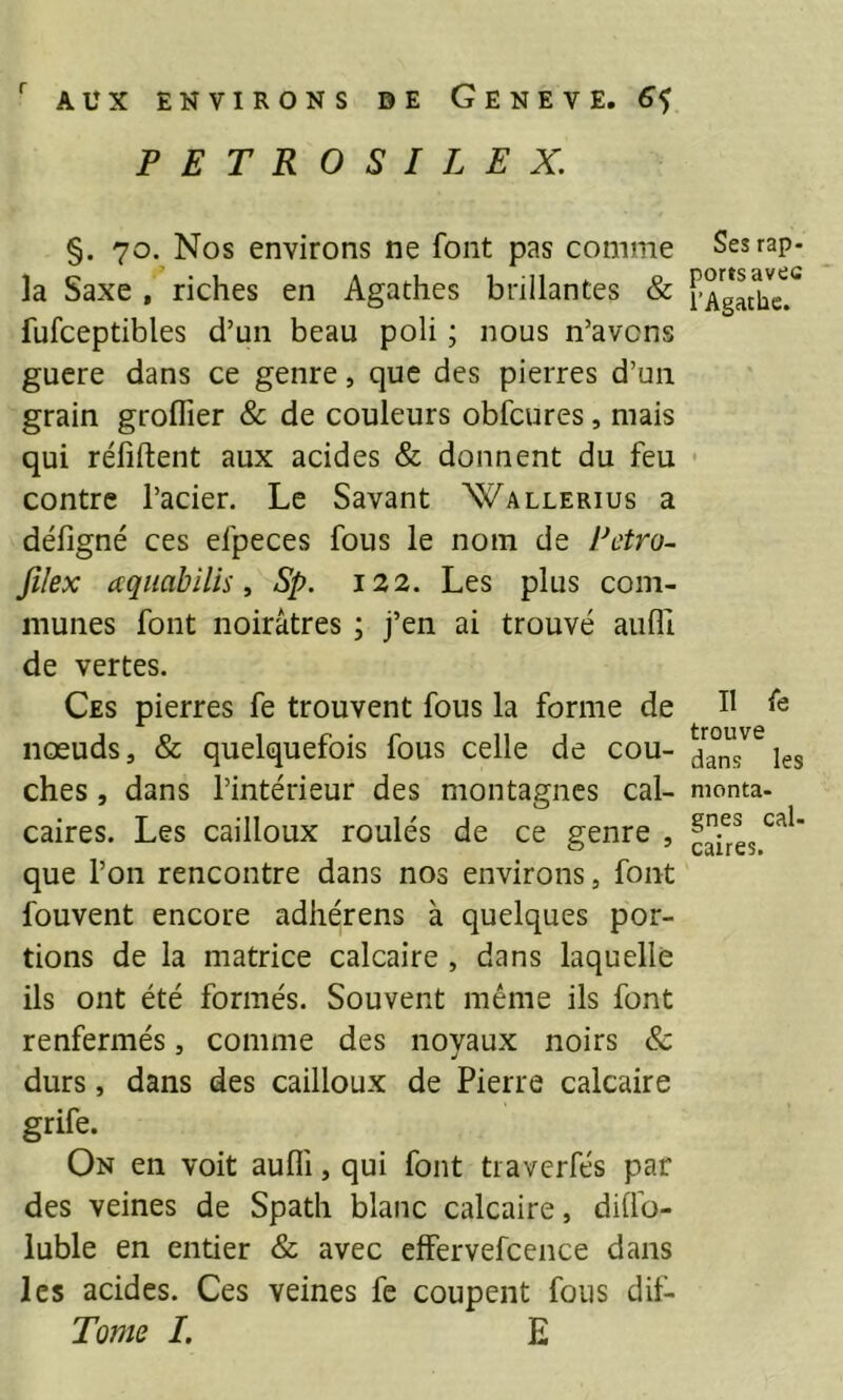 PETROSIL EX. §. 70. Nos environs ne font pas comme la Saxe , riches en Agathes brillantes & fufceptibles d’un beau poli ; nous n’avcns gucre dans ce genre, que des pierres d’un grain groflier & de couleurs obfcures, mais qui réfiftent aux acides & donnent du feu contre l’acier. Le Savant Wallerius a défigné ces efpeces fous le nom de Pctro- filex aqiiabilis y Sp. 122. Les plus com- munes font noirâtres ; j’en ai trouvé aufli de vertes. Ces pierres fe trouvent fous la forme de noeuds, & quelquefois fous celle de cou- ches , dans l’intérieur des montagnes cal- caires. Les cailloux roulés de ce genre , que l’on rencontre dans nos environs, font fouvent encore adhérens à quelques por- tions de la matrice calcaire , dans laquelle ils ont été formés. Souvent même ils font renfermés, comme des noyaux noirs & durs, dans des cailloux de Pierre calcaire grife. On en voit aufli, qui font tiaverfés par des veines de Spath blanc calcaire, dilfo- iuble en entier & avec effervefcence dans les acides. Ces veines fe coupent fous dit- Tome 1. E Ses rap- ports avec î’Agatlic. Il fe trouve dans les monta- gnes cal- caires.