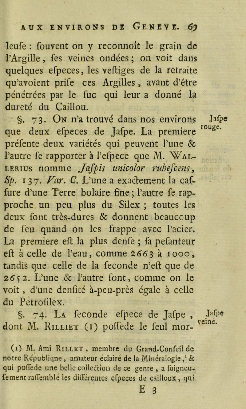 leufe : fouvent on y reconnoît le grain de l’Argille, fes veines ondées ; on voit dans quelques efpeces, les vertiges de la retraite qu’avoient prife ces Argilles, avant d’être pénétrées par le fuc qui leur a donné la dureté du Caillou. §. 73. On n’a trouvé dans nos environs que deux efpeces de Jafpe. La première préfente deux variétés qui peuvent l’une 6c l’autre fe rapporter à l’cfpece que M. Wal- LERius nomme Jafpis unicolor rubefceits, Sp. 137. f^ar. C. L’une a exadement la caf- fure d’une Terre bolaire fine ; l’autre fe rap- proche un peu plus du Silex ; toutes les deux font très-dures & donnent beauccup de feu quand on les frappe avec l’acier. La première ert la plus denfe ; fa pefanteur ert à celle de l’eau, comme 2663 k 1000, tandis que celle de la fécondé n’ert que de 26^2. L’une & l’autre font, comme on le voit, d’une denfité à-peu-près égale à celle du Petrofilex, §. 74. La fécondé efpece de Jafpe , Mpe dont M. Rilliet (i) poffede le feul mor- (1) M. Ami Rillet , membre du Grand-Confeil de notre République, amateur éclairé de la Minéralogie & qui polTede une belle collection de ce genre , a foigneu- fementrafifemblé les diiféieutes efpeces de cailloux, qui E 3