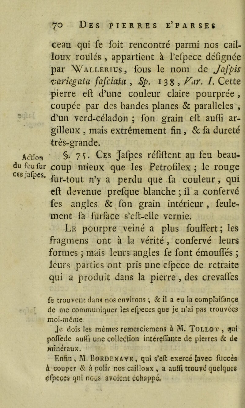 ceau qui fe foit rencontré parmi nos cail- loux roulés, appartient à l’efpece défignée par Wallerius, fous le nom de Jcifpis mriegata fafciata , Sp. 138, /. Cette pierre eft d’une couleur claire pourprée , coupée par des bandes planes & parallèles , d’un verd-céladon ; fon grain eft aulTi ar- gilleux , mais extrêmement fin, & fa dureté très-grande. Adiîon §• 7T- Ces Jafpes réfiftent au feu beau- du feu fur coup mieux que les Petrofîlex j le rouge césjafpes, g perdu que fa couleur, qui eft devenue prefque blanche ; il a confervé fes angles & fon grain intérieur, feule^ ment fa furface s’eft-elle vernie. Le pourpre veiné a plus fouffert; les fragmens ont à la vérité , confervé leurs formes ; mais leurs angles fe font émouftes ; leurs parties ont pris une efpece de retraite qui a produit dans la pierre, des crevaftes fe trouvent dans nos environs ; & il a eu la complatfance de me communiquer les efpeces que je n’ai pas trouvées moi-même Je dois les mêmes remerciemens à M. Tollot , qui poflede aufli une colledion intcrefiante de pierres & de minéraux. Enfin , M- Bordenave , qui s’eft exercé {avec fuccès à couper & à polir nos cailloux , a auffi trouvé quelques efpeces qui nouS avoie.nt échappe.