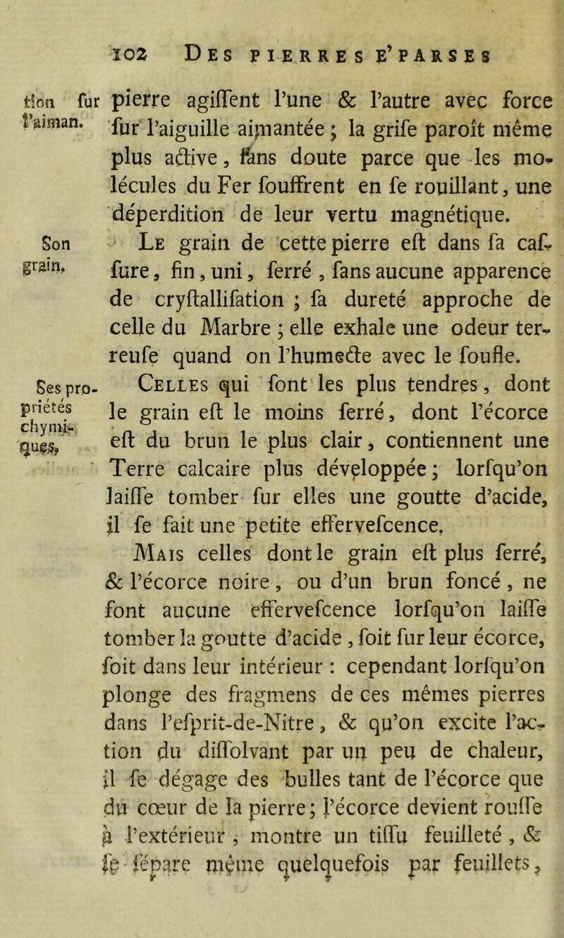 tîon fur pierre agiffent l’une & l’autre avec force î’aiman. l’aiguille aipiantée ; la grife paroit même plus aêlive, fans doute parce que les mo^ lécules du Fer fouffrent en fe rouillant, une déperdition de leur vertu magnétique. Son Le grain de cette pierre eft dans fa caL grain. f^J-e ^ ^ ^ ^ fgi^g aucune apparence de cryftallifation ; fa dureté approche de celle du Marbre ; elle exhale une odeur ter^ reufe quand on l’humeéle avec le foufle. Ses pro- Celles qui font les plus tendres, dont cil ie moins ferré, dont l’écorce i^uejs,  eft du brun le plus clair, contiennent une Terre calcaire plus développée; lorfqu’on lailTe tomber fur elles une goutte d’acide, il fe fait une petite effervefcence, Mais celles dont le grain elt plus ferré, & l’écorce noire , ou d’un brun foncé , ne font aucune effervefcence lorfqu’on laiffe tomber la goutte d’acide , foit fur leur écorce, foit dans leur intérieur : cependant lorlqu’on plonge des fragmens de ces mêmes pierres dans l’efprit-de-Nitre, & qu’on excite l’ac- tion du diflblvant par uu peu de chaleur, il fe dégage des bulles tant de l’écorce que du cœur de la pierre; l’écorce devient roulfe g l’extérieur , montre un tilfu feuilleté , & fç fépare même (quelquefois par feuillets^