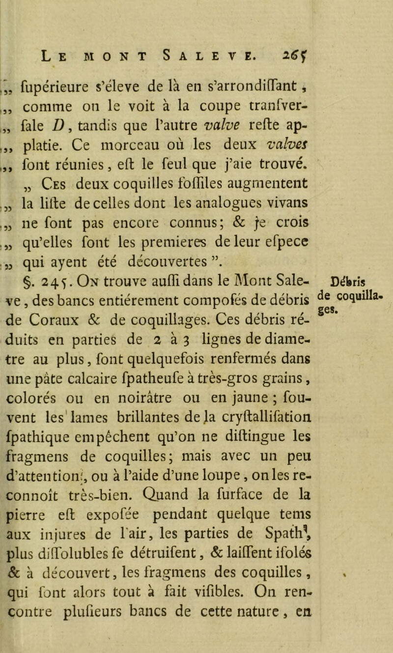 Ij, fupérieure s’élève de là en s’arrondiOTant, comme on le voit à la coupe tranfver- fale Z), tandis que l’autre valve refte ap- platie. Ce morceau où les deux valves font réunies, eft le feul que j’aie trouvé. „ Ces deux coquilles folTiles augmentent la liite de celles dont les analogues vivans ne font pas encore connus; & fe crois qu’elles font les premières deleurefpece . 5j qui ayent été découvertes §. 245. On trouve aulTidans le Mont Sale- ve , des bancs entièrement compofés de débris de Coraux & de coquillages. Ces débris ré- duits en parties de 2 à 3 lignes de diamè- tre au plus, font quelquefois renfermés dans une pâte calcaire fpatheufe à très-gros grains, colorés ou en noirâtre ou en jaune ; fou- vent les'lames brillantes de]a cryftallifation fpathique empêchent qu’on ne diftingue les fragmens de coquilles; mais avec un peu d’attention!, ou à l’aide d’une loupe, on les re- connoît très-bien. Quand la furface de la pierre eft expofée pendant quelque tems aux injures de fair, les parties de Spath\ plus dilfolubles fe détruifent, & laiftent ifolés & à découvert, les fragmens des coquilles , qui font alors tout à fait vifibles. On ren- contre plufieurs bancs de cette nature, en Débris de coquilla- ges.