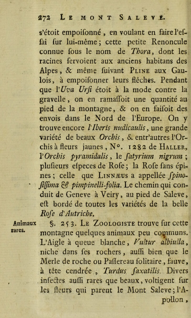 Animaux tares. 272 Le mont Saleve. s’étoit empoifonné , en voulant en faire l’ef- fai fur lui-même ; cette petite Renoncule connue fous le nom de Thora, dont les racines fervoient aux anciens habitans des Alpes, & même fuivant Pline aux Gau- lois, à empoifonner leurs flèches. Pendant que VUva Urjî étoit à la mode contre la gravelle, on en ramaflbit une quantité au pied de la montagne, & on en faifoit des envois dans le Nord de l’Europe. On y trouve encore l'Iberis midicauUs, unt gx'ànàç. variété de beaux Orchîs, entr’autres l’Or- chis à fleurs jaunes, N°. 1282 de Haller, VOrchis pyramidalis le fatyrium nigrum \ plufieurs elpeces de Rofe ; la Rofe fans épi- nes ; celle que Linnæus a appellée fpino- fijjîma pimpinelli-folia. Le chemin qui con- duit de Geneve à Veiry, au pied de Saleve, eft bordé de toutes les variétés de la belle Rofe d'Autriche. %. 253. Le Zoologiste trouve fur cette montagne quelques animaux peu coi^imuns. L’Aigle à queue blanche, Fiiltur alhhdla, niche dans fes rochers, aufli bien que le Merle de roche ou Paflereau folitaire, fauve, à tête cendrée , Turdus faxatilis. Divers infedes aufli rares que beaux, voltigent fur les fleurs qui parent le Mont Saleve ; l’A- pollon ,