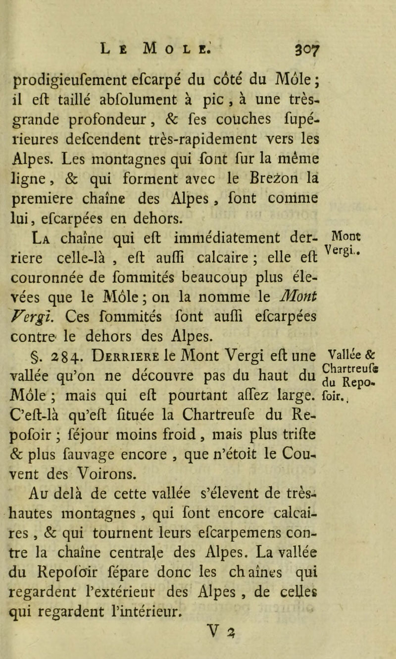 prodigieufement efcarpé du coté du Mole ; il eft taillé abfolumcnt à pic, à une très- grande profondeur, & fes couches fupé- rieures defcendent très-rapidement vers les Alpes. Les montagnes qui font fur la même ligne, & qui forment avec le Brezon la première chaîne des Alpes, font comme lui, efcarpées en dehors. La chaîne qui eft immédiatement der- Mont riere celle-là , eft aufli calcaire ; elle eft * couronnée de fommités beaucoup plus éle- vées que le Môle ; on la nomme le Mont Vergi. Ces fommités font aufli efcarpées contre' le dehors des Alpes. §. 284. DERRIERE le Mont Vergi eft une Vallée & vallée qu’on ne découvre pas du haut du Môle; mais qui eft pourtant allez large, foir.. C’eft-là qu’eft fituée la Chartreufe du Re- pofoir ; féjour moins froid, mais plus trifte & plus fauvage encore , que n’étoit le Cou- vent des Voirons. Au delà de cette vallée s’élèvent de très- hautes montagnes , qui font encore calcai- res , & qui tournent leurs efcarpemens con- tre la chaîne centrale des Alpes. La vallée du Repolôir fépare donc les chaînes qui regardent l’extérieur des Alpes , de celles qui regardent l’intérieur, V 2