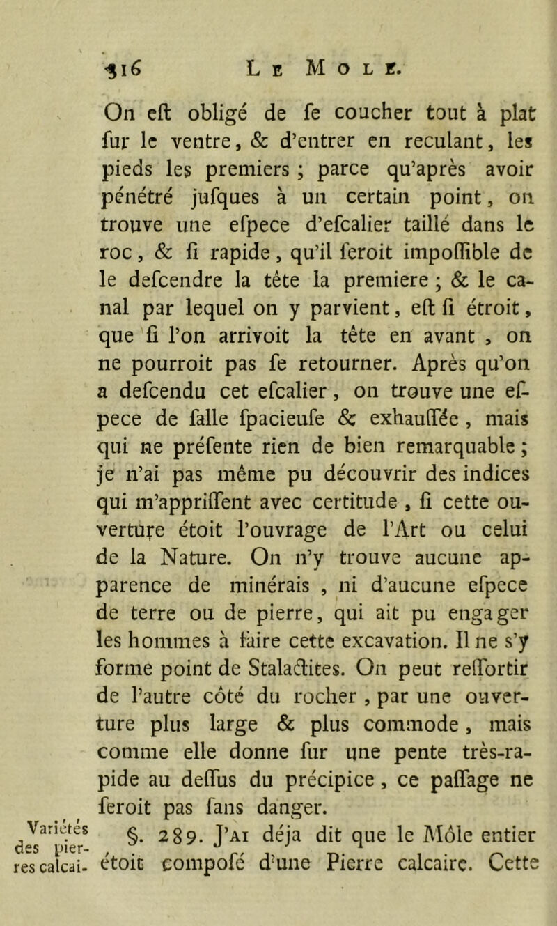 Variétés des lier- res calcai- On cft obligé de fe coucher tout à plat fur le ventre, & d’entrer en reculant, les pieds les premiers ; parce qu’après avoir pénétré jufques à un certain point, on trouve une efpece d’efcalier taillé dans le roc, & fi rapide, qu’il leroit impoHible de le defeendre la tête la première ; & le ca- nal par lequel on y parvient, eft fi étroit, que fi l’on arrivoit la tête en avant , on ne pourroit pas fe retourner. Après qu’on a defeendu cet efcalier, 011 trouve une ef- pece de falle fpacieufe & exhauffée , mais qui ne préfente rien de bien remarquable ; je n’ai pas même pu découvrir des indices qui m’appriffent avec certitude , fi cette ou- vertu^re étoit l’ouvrage de l’Art ou celui de la Nature. On n’y trouve aucune ap- parence de minérais , ni d’aucune efpece de terre ou de pierre, qui ait pu engager les hommes à faire cette excavation. Il ne s’y forme point de Staladites. On peut relfortir de l’autre côté du rocher , par une ouver- ture plus large & plus commode, mais comme elle donne fur une pente très-ra- pide au deffus du précipice, ce paffage ne feroit pas fans danger. §• 289. J’ai déjà dit que le Môle entier étoit compofé dmne Pierre calcaire. Cette