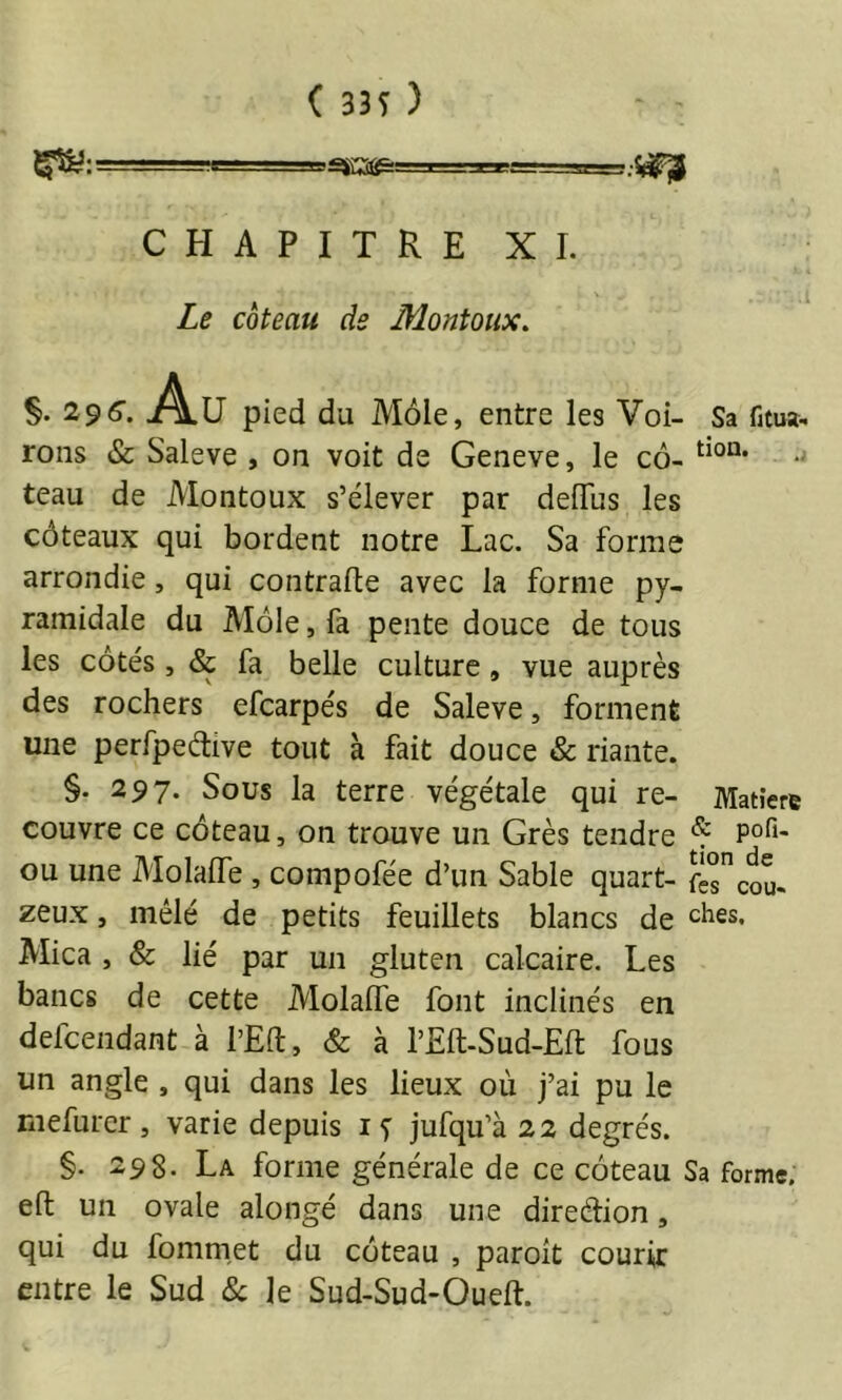 ( 33i ) 1 ■ . _ g J.i=i U CHAPITRE XI. Le coteau de Montoux, §. 29^. Au pied du Môle, entre les Voi- Sa fitua.. roiis & Saleve , on voit de Geneve, le cô- teau de Montoux s’élever par deiïus les côteaux qui bordent notre Lac. Sa forme arrondie, qui contrafle avec la forme py- ramidale du Môle, fa pente douce de tous les côtés, & fa belle culture, vue auprès des rochers efcarpés de Saleve, forment une perfpeétive tout à fait douce & riante. §. 297. Sous la terre végétale qui re- Matière couvre ce côteau, on trouve un Grès tendre * ou une Molafle , compofée d’un Sable quart- fiscou- zeux, mêlé de petits feuillets blancs de ^hes. Mica , & lié par un gluten calcaire. Les bancs de cette Alolaffe font inclinés en defeendant à l’Eft, & à l’Eft-Sud-Eft fous un angle , qui dans les lieux où j’ai pu le rnefurer, varie depuis jufqu’à 22 degrés. §. 298. La forme générale de ce côteau Sa forme, efl: un ovale alongé dans une direétion, qui du fommet du côteau , paroit courir entre le Sud 8c le Sud-Sud-Oueft.