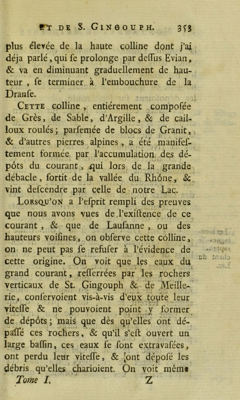 plus élevée de la haute colline dont j’ai déjà parlé, qui fe prolonge par deiïus Evian, & va en diminuant graduellement de hau- teur , fe terminer à l’embouchure de la Dranfe. Cette colline, entièrement compofée de Grès, de Sable, d’Argille, & de cail- loux roulés; parfemée de blocs de Granit, & d’autres pierres alpines, a été manifef- tement formée par l’accumulation des dé- pôts du courant, ^ui lors de la grande débâcle, fortit de la vallée du Rhône, & vint defcendre par celle de notre Lac. Lorsqu’on a l’efprit rempli des preuves que nous avons vues de.l’exiftence de ce courant , & que de Laufanne , ou des hauteurs voifînes, on obferve cette colline, on ne peut pas fe refufer à l’évidence de cette origine. On voit que les eaux du grand courant, reflérrées par les rochers verticaux de St. Gingouph & de Meille- rie, confervoient vis-à-vis d’eux toute leur vîtelfe & ne pouvoient point y former^ de dépôts ; mais que dès qu’elles ont dé- paffé ces rochers, & qu’il s’eft ouvert un large baffin, ces eaux fe font extravafées, ont perdu leur vîtelfe, & [ont dépofé les débris qu’elles charioient. On voit mêm# Tome /, Z