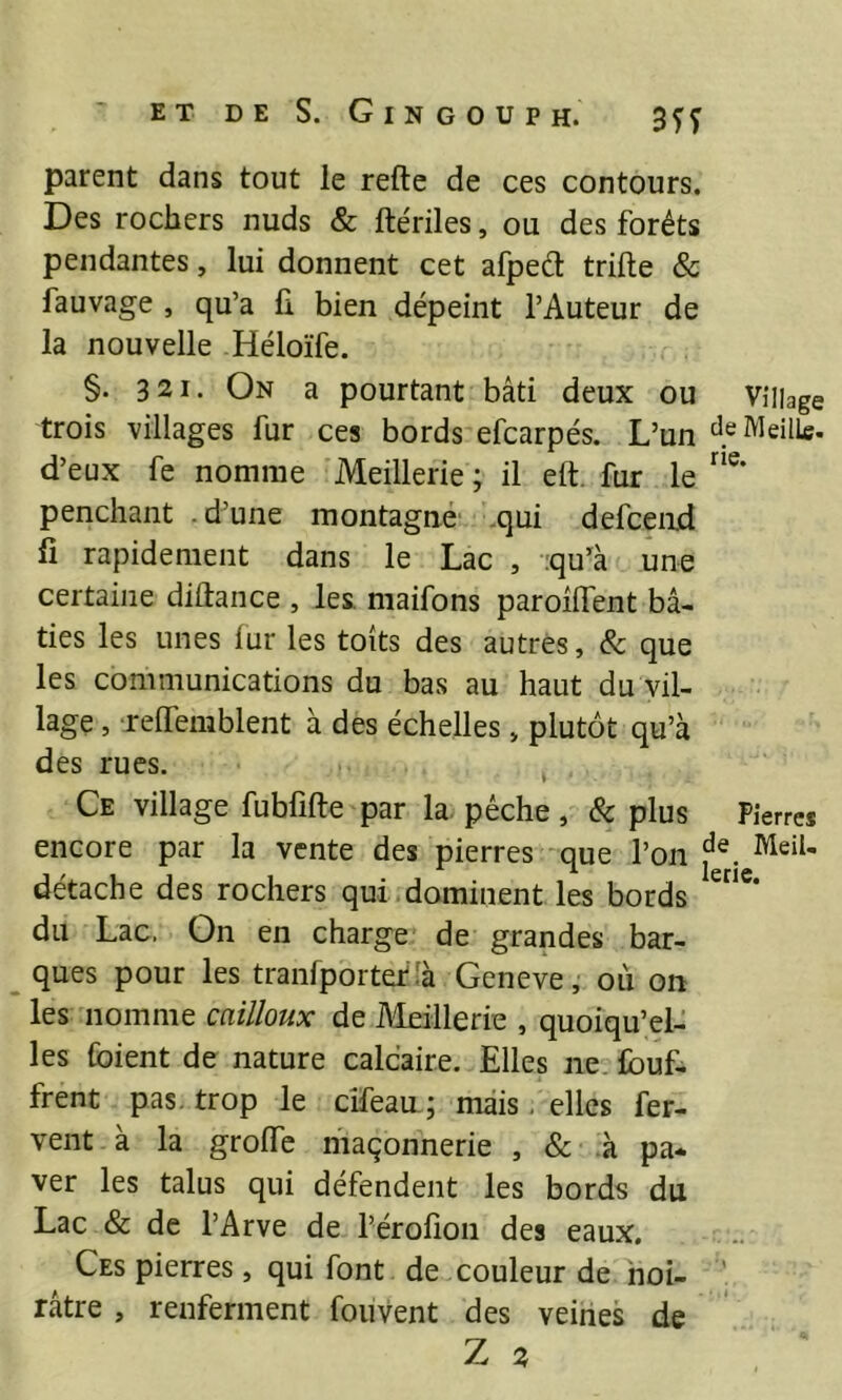 parent dans tout le refte de ces contours. Des rochers nuds & ftériles, ou des forêts pendantes, lui donnent cet afpeêl trille & fauvage , qu’a li bien dépeint l’Auteur de la nouvelle Héloïfe. §. 321. On a pourtant bâti deux ou Village trois villages fur ces bords efcarpés. L’un d^MeilLe. d’eux fe nomme Meillerie ; il eft. fur le penchant .d’une montagné .qui defcend fi rapidement dans le Lac , :qu’à une certaine diûance , les. maifons paroilTent bâ- ties les unes lur les toits des autres, & que les communications du bas au haut du vil- lage , -relTemblent à des échelles, plutôt qu’à des rues. ^ Ce village fubfifte par la. pèche, Sc plus Pierres encore par la vente des pierres que l’on détache des rochers qui.dominent les bords du Lac. On en charge de grandes bar- ques pour les tranfporteflà Geneve, où on les nomme cailloux de vieillerie , quoiqu’el- les foient de nature calcaire. Elles ne. Ibuf- frent pas. trop le cîfean; mais, elles fer- vent à la groiïe maçonnerie , & à pa- ver les talus qui défendent les bords du Lac & de l’Arve de l’érofion des eaux. Ces pierres, qui font de couleur de hoi- ' râtre , renferment fouvent des veines de