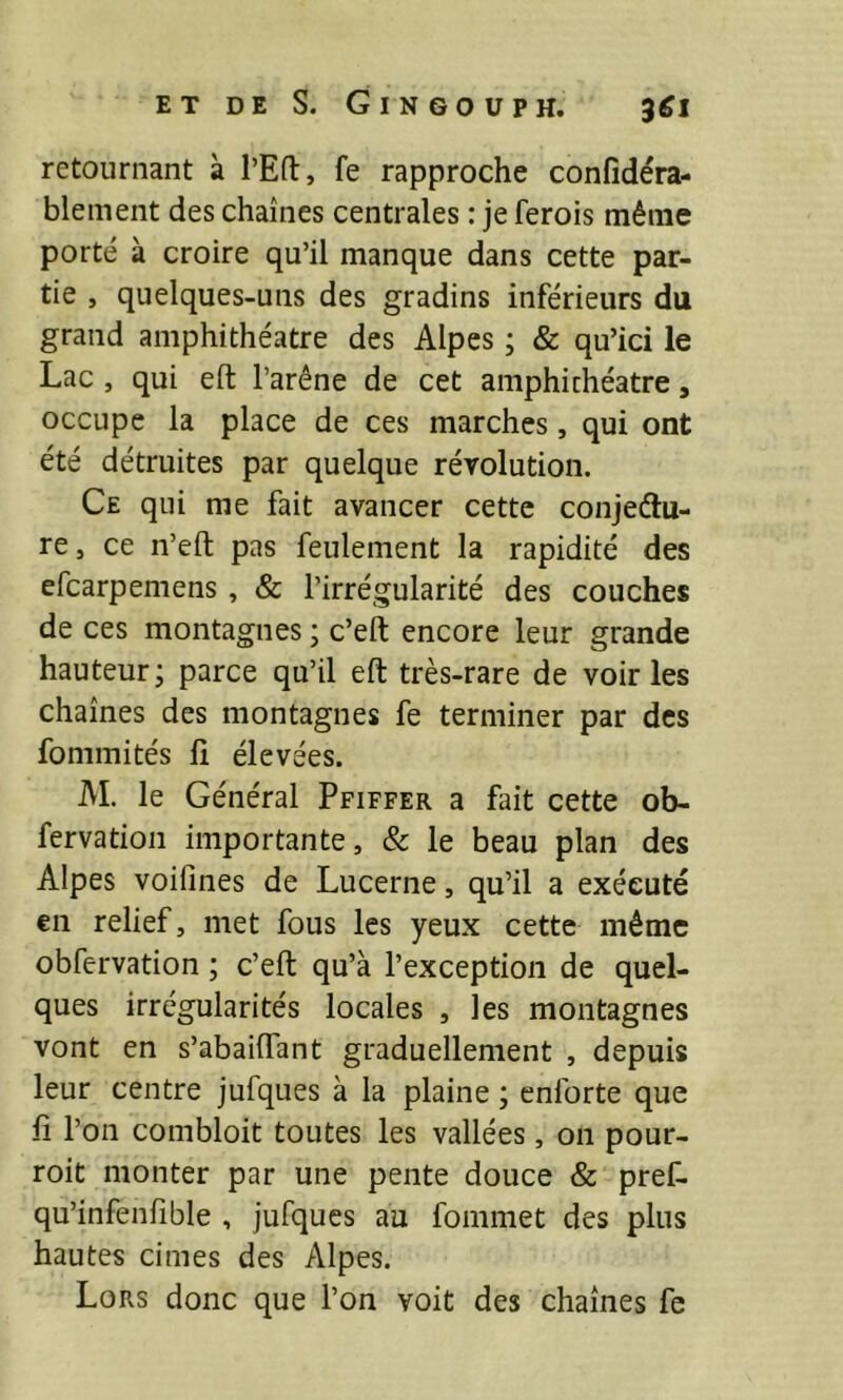 retournant à l’Eft, fe rapproche confîdéra- blement des chaînes centrales : je ferois même porté à croire qu’il manque dans cette par- tie , quelques-uns des gradins inférieurs du grand amphithéâtre des Alpes ; & qu’ici le Lac , qui eft l’arêne de cet amphithéâtre, occupe la place de ces marches, qui ont été détruites par quelque révolution. Ce qui me fait avancer cette conjectu- re J ce n’eft pas feulement la rapidité des efcarpemens , & l’irrégularité des couches de ces montagnes ; c’eft encore leur grande hauteur; parce qu’il eft très-rare de voiries chaînes des montagnes fe terminer par des fommités ft élevées. M. le Général Pfiffer a fait cette ob- fervation importante, & le beau plan des Alpes voifines de Lucerne, qu’il a exécuté en relief, met fous les yeux cette même obfervation ; c’eft qu’à l’exception de quel- ques irrégularités locales , les montagnes vont en s’abaiffant graduellement , depuis leur centre jufques à la plaine ; enforte que ft l’on combloit toutes les vallées, on pour- roit monter par une pente douce & pref- qu’infenfible , jufques au fommet des plus hautes cimes des Alpes. Lors donc que l’on voit des chaînes fe