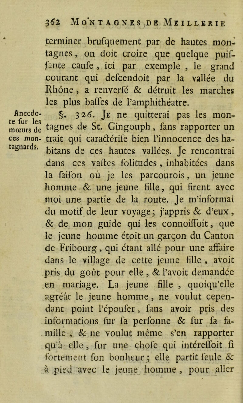 3^2 Mo’ntagnesdeMeillerie Anecdo- te fur les mœurs de ces mon- tagnards. terminer brufquement par de hautes mon- tagnes , on doit croire que quelque puif- l’ante caufe , ici par exemple , le grand courant qui defcendoit par la vallée du Rhône, a renverfé & détruit les marches les plus baffes de l’amphithéatre. §. szô’. Je ne quitterai pas les mon- tagnes de St. Gingouph, fans rapporter un trait qui caradérife bien l’innocence des ha- bitans de ces hautes vallées. Je rencontrai dans ces vaftes folitudes, inhabitées dans la faifon où je les parcourois, un jeune homme & une jeune fille, qui firent avec moi une partie de la route. Je m’informai du motif de leur voyage; j’appris & d’eux, & de mon guide qui les connoiffoit, que le jeune homme étoit un garçon du Canton de Fribourg, qui étant allé pour une affaire dans le village de cette jeune fille , avoit pris du goût pour elle , & l’avoit demandée en mariage. La jeune fille , quoiqu’elle agréât le jeune homme, ne voulut cepen- dant point l’époufer, fans avoir pris des informations fur fa perfonne & fur fa fa- mille , & ne voulut même s’en rapporter qu’à elle , fur une chofe qui intéreffoit fi fortement fou bonheur ; elle partit feule 8c à pied avec le jeune homme , pour aller