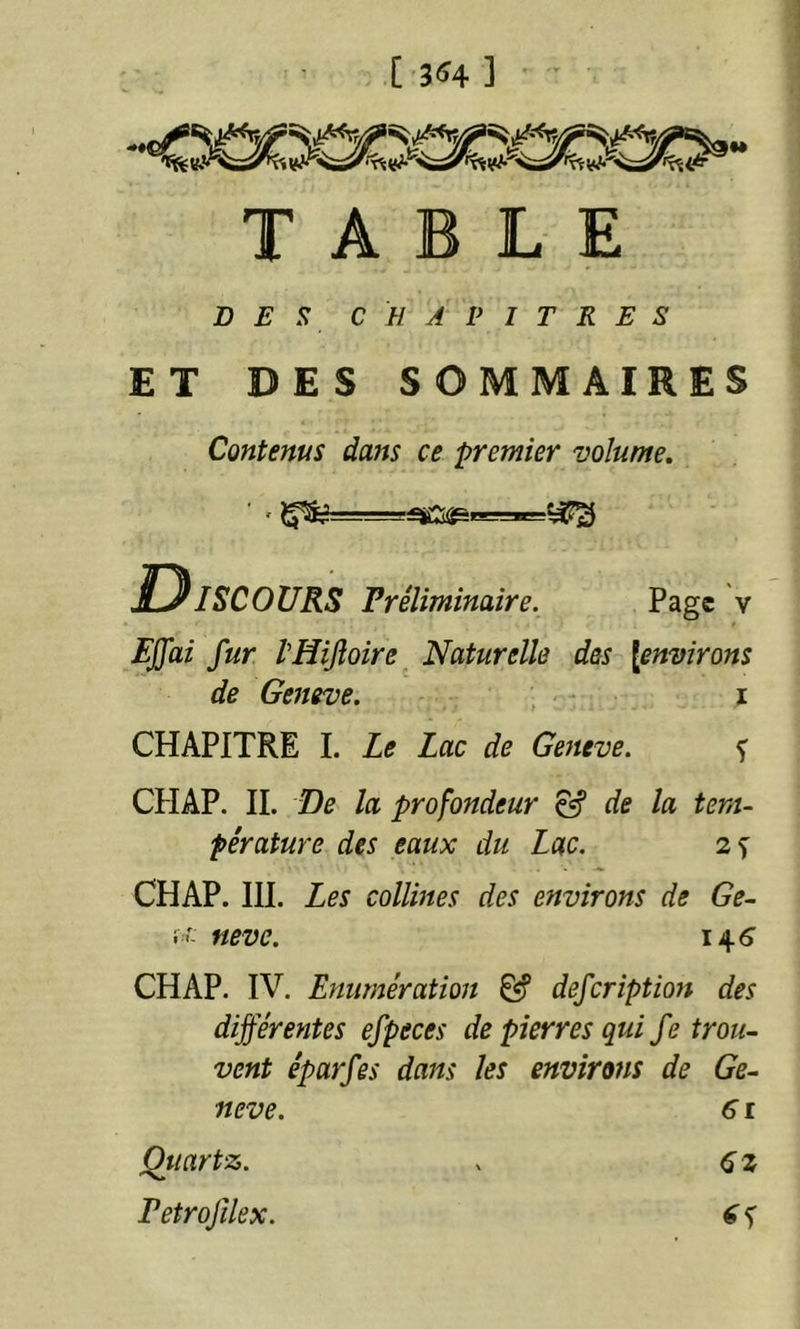 [ 3«4 ] -«osœCTœœo TABLE DE!i CHAPITRES ET DES SOMMAIRES Contenus dans ce premier volume. Discours Préliminaire. Page v EJfai fur IHijîoire^ Naturelle des {environs de Geneve. , i CHAPITRE 1. Le Lac de Geneve. f CPIAP. II. De la profondeur ^ de la tem- pérature des eaux du Lac. 2 s CHAP. III. Les collines des environs de Ge- i f- neve. i4<î CHAP. IV. Enumération &’ defcriptmt des différentes efpeces de pierres qui fe trou- vent éparfës dans les environs de Ge- neve. 61 Quartz. . 6 z