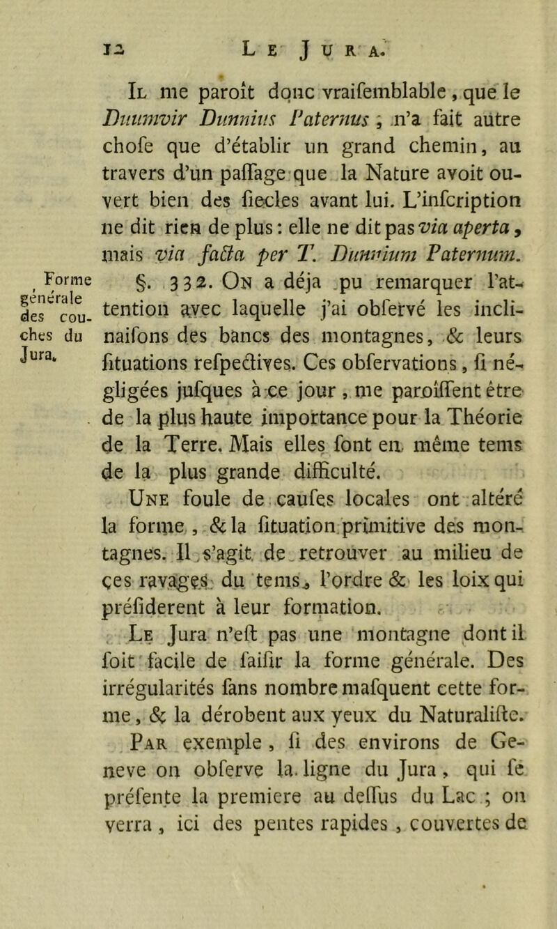 Forme générale des cou- ches du Jura. 12. L E J U R A. Il me paroît donc vraifemblable , que le Ditumvir Dunnius Pater nus , .n’a fait autre chofe que d’établir un grand chemin, au travers d’un padage que la Nature avoit ou- vert bien des liecles avant lui. L’infcription ne dit rien de plus : elle ne dit pas via aperta, mais via faïïa per T. Dunnium Faternwn. §. 332. On a déjà pu remarquer l’at- tention avec laquelle j’ai obfervé les incli- naifons des bancs des montagnes, & leurs fituations refpedives. Ces obfervations, fi né- gligées jufques à ce jour , me paroilfent être de la plus haute importance pour la Théorie de la Terre. Mais elles font en, même tems de la plus grande difficulté. Une foule de caufes locales ont altéré la forme , &la fituation primitive des mon- tagnes. II . s’agit, de retrouver au milieu de çes ravages; du tems., l’ordre & les loixqui préfiderent à leur formation. Le Jura n’elt pas une montagne dont il l'oit facile de faifir la forme générale. Des irrégularités fans nombre mafquent cette for- me , & la dérobent aux yeux du Naturalise. Par exemple , fi des environs de Ge- neve on obferve la. ligne du Jura, qui le préfente la première au delfus du Lac ; on verra , ici des pentes rapides , couvertes de