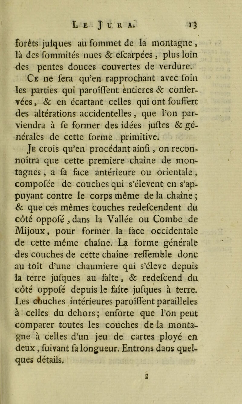 forêts julques au fommet de la montagne , là des fommités nues & efcarpées, plus loin des pentes douces couvertes de verdure. Ce ne fera qu’en rapprochant avec foin les parties qui paroîlfent entières & confer- vées, & en écartant celles qui ont fouffert des altérations accidentelles, que l’on par- viendra à fe former des idées juftes & gé- nérales de cette forme primitive. Je crois qu’en procédant ainfi , on recon- noitra que cette première chaîne de mon- tagnes , a fa face antérieure ou orientale, compofée de couches qui s’élèvent en s’ap- puyant contre le corps même de la chaîne ; & que ces mêmes couches redefcendent du côté oppofé j dans la Vallée ou Combe de Mijoux, pour former la face occidentale de cette même chaîne. La forme générale des couches de cette chaîne relfemble donc au toît d’une chaumière qui s’élève depuis la terre jufques au faîte, & redefcend du côté oppofé depuis le faîte jufques à terre. Les cbuches intérieures paroîlfent parailleles à celles du dehors; enforte que l’on peut comparer toutes les couches de la monta- gne à celles d’un jeu de cartes ployé en deux, fuivant fa longueur. Entrons dans quel- ques détails. 3