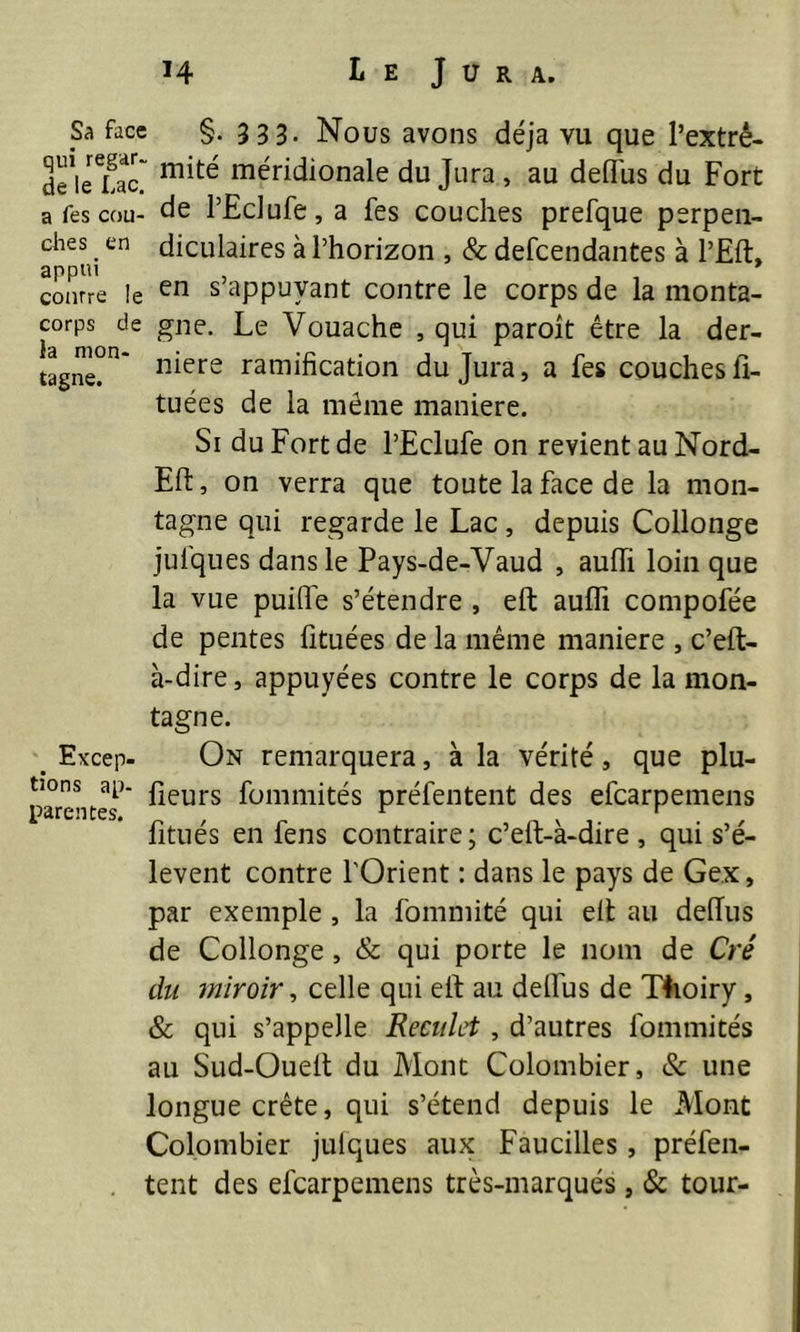 Sa face §. 333. Nous avons déjà vu que l’extrê- 3“,cX méridionale du Jura , au deffus du Fort a fes cou- de l’Eclufe, a Tes couches prefque perpen- ches en diculaires à l’horizon , & defeendantes à l’Eft, courre !e en s appuyant contre le corps de la monta- corps de gne. Le Vouache , qui paroit être la der- tagne^* n*ere ramification du Jura, a fes couchesfi- tuées de la même maniéré. Si du Fort de l’Eclufe on revient au Nord- Eft, on verra que toute la face de la mon- tagne qui regarde le Lac , depuis Collonge julques dans le Pays-de-Vaud , auffi loin que la vue puifî'e s’étendre , eft auffi compofée de pentes fituées de la même maniéré , c’eft- à-dire, appuyées contre le corps de la mon- tagne. _ Excep- On remarquera, à la vérité , que plu- parentes'* ^eurs Sommités préfentent des efearpemens fitués en fens contraire; c’eft-à-dire , qui s’é- lèvent contre l'Orient : dans le pays de Gex, par exemple , la fommité qui eft au defius de Collonge , & qui porte le nom de Cré du miroir, celle qui eft au delîus de T4ioiry, & qui s’appelle Reculet, d’autres fommités au Sud-Oueit du Mont Colombier, & une longue crête, qui s’étend depuis le Mont Colombier julques aux Faucilles, préfen- tent des efearpemens très-marqués , & tour-