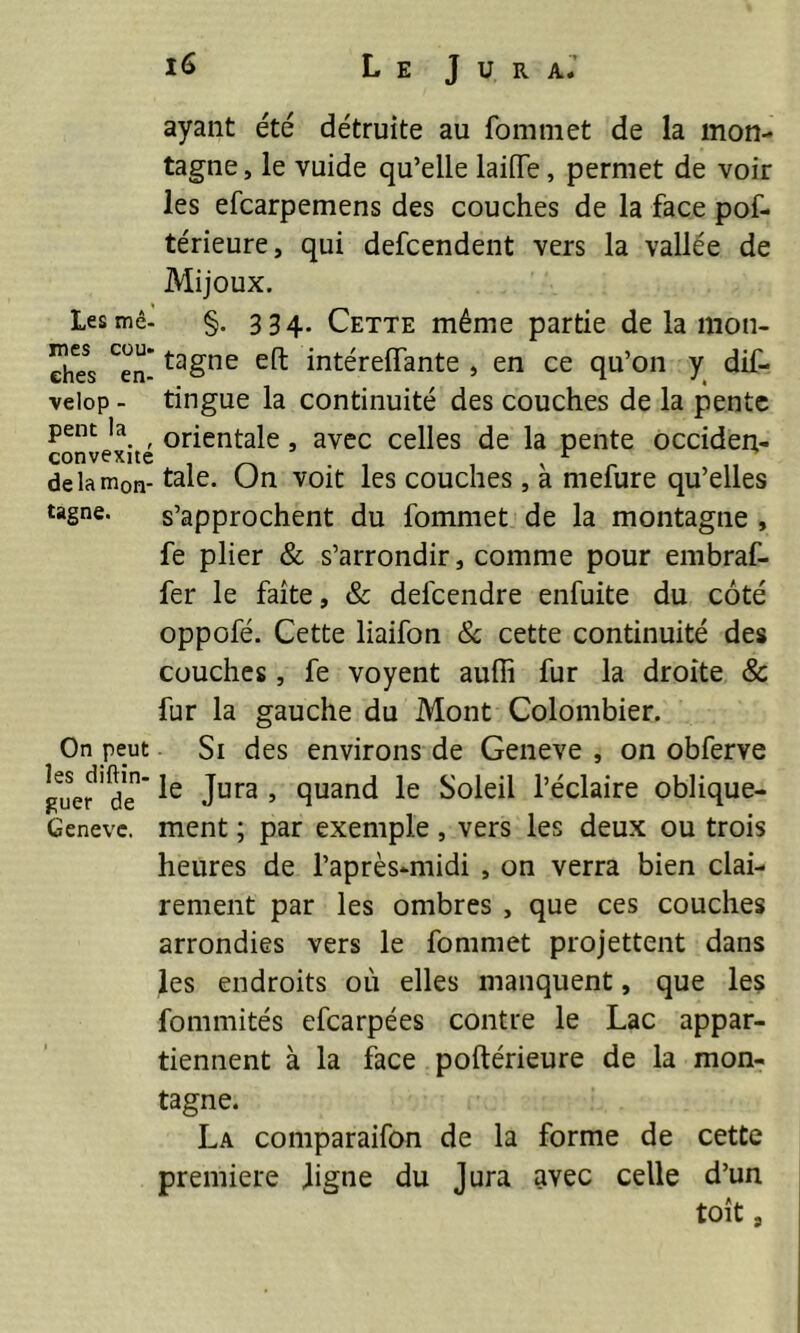 ayant été détruite au Commet de la mon- tagne, le vuide qu’elle laifTe, permet de voir les efcarpemens des couches de la face pof- térieure, qui defcendent vers la vallée de Mijoux. Les mê- §. 334. Cette même partie de la mon- ehes Cen- taSne intéreffante , en ce qu’on y dif- velop - tingue la continuité des couches de la pente pem la. ^ orientale , avec celles de la pente occiden- de la m0n- taie. Un voit les couches, a mefure qu’elles tagne. s’approchent du fommet de la montagne , fe plier & s’arrondir, comme pour embraf- fer le faîte, & delcendre enfuite du côté oppofé. Cette liaifon & cette continuité des couches, fe voyent auffi fur la droite & fur la gauche du Mont Colombier. On peut Si des environs de Geneve , on obferve guer ' d*e  Jura 5 9uand le Soleil l’éclaire oblique- Geneve. ment ; par exemple , vers les deux ou trois heures de l’après-midi , on verra bien clai- rement par les ombres , que ces couches arrondies vers le fommet projettent dans les endroits où elles manquent, que les fommités efcarpées contre le Lac appar- tiennent à la face poftérieure de la mon- tagne. La comparaifon de la forme de cette première ligne du Jura avec celle d’un toit 8