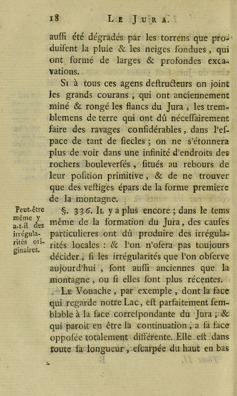 Peut-être même y a-t-il des irrégula- rités ox i- ginaires. 18 L E J U R A, auffi été dégradés par les torrens que pro-1 duifent la pluie & les neiges fondues, qui ont formé de larges & profondes exca- vations. Si à tous ces agens deftructeurs on joint les grands courans , qui ont anciennement miné & rongé les flancs du Jura , les trem- blemens de terre qui ont dû néceffairement faire des ravages confidérables, dans l’ef- pace de tant de fiecles ; on ne s’étonnera plus de voir dans une infinité d’endroits des rochers bouleverfés , fitués au rebours de leur pofition primitive , & de ne trouver que des veftiges épars de la forme première de la montagne. §. 3 3 6. Il y a plus encore ; dans le tems même de la formation du Jura, des caufes particulières ont dû produire des irrégula- rités locales : & l’on n’ofera pas toujours décider , fi les irrégularités que l’on obferve aujourd’hui , font auïïi anciennes que la montagne, ou fi elles font plus récentes. Le Vouache , par exemple , dont la face qui regarde notre Lac, eft parfaitement fem- blable à la face correipondante du Jura , & qui paroit en être la continuation , a fa face oppolee totalement différente. Elle. elt dans toute l'a longueur , efcarpée du haut en bas