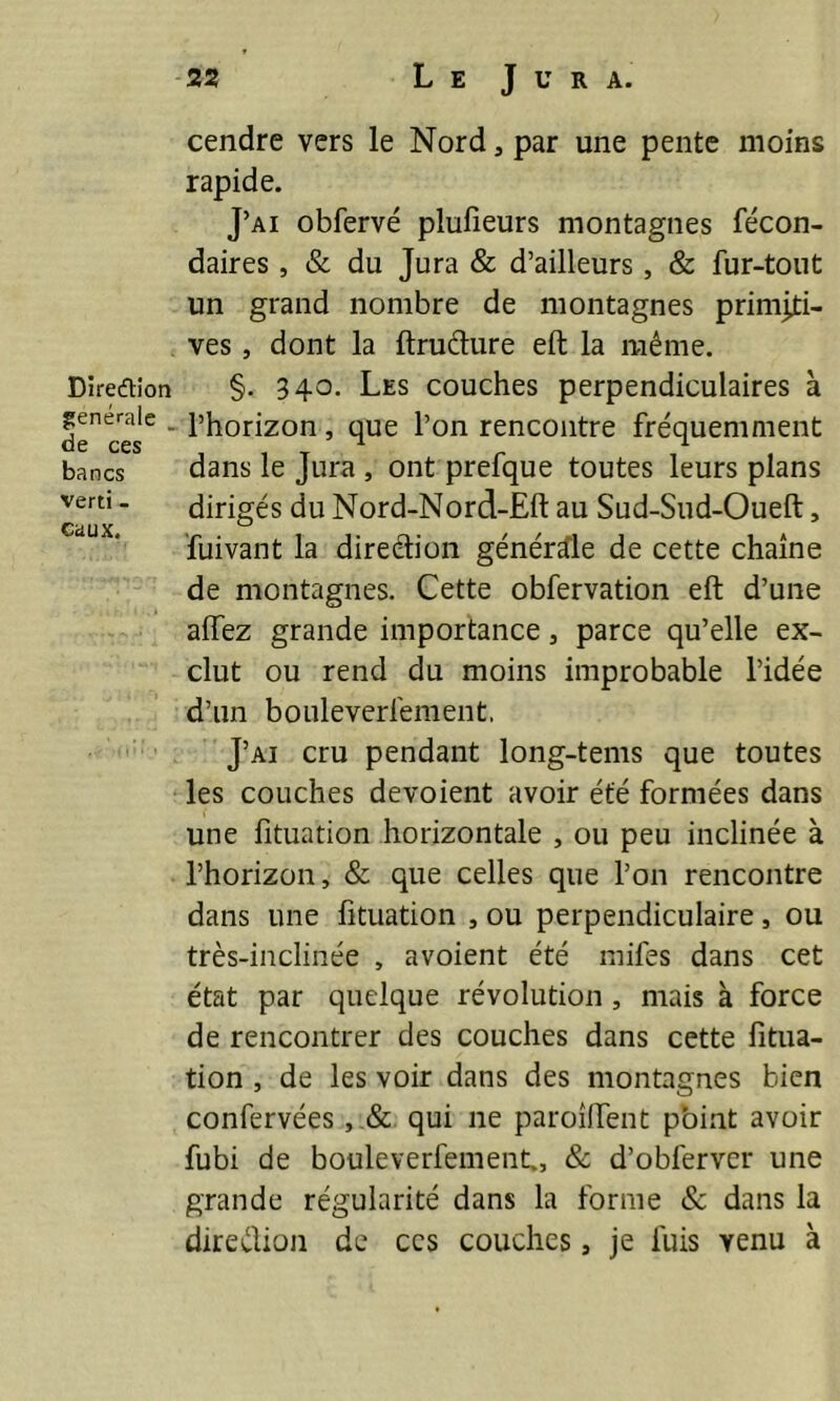 cendre vers le Nord, par une pente moins rapide. J’ai obfervé plufieurs montagnes fécon- daires , & du Jura & d’ailleurs, & fur-tout un grand nombre de montagnes primiti- ves , dont la ftrudure eft la même. Direction §. 34°- Les couches perpendiculaires à generale . l’horizon, que l’on rencontre fréquemment bancs dans le Jura , ont prefque toutes leurs plans verti - dirigés du Nord-Nord-Eft au Sud-Sud-Oueft, Cü UX —' fuivant la direétion générale de cette chaîne de montagnes. Cette obfervation eft d’une aiïez grande importance, parce qu’elle ex- clut ou rend du moins improbable l’idée d’un bouleverfement, J’ai cru pendant long-tems que toutes les couches dévoient avoir été formées dans une fituation horizontale , ou peu inclinée à l’horizon, & que celles que l’on rencontre dans une fituation , ou perpendiculaire, ou très-inclinée , avoient été mifes dans cet état par quelque révolution , mais à force de rencontrer des couches dans cette fitua- tion , de les voir dans des montagnes bien confervées , qui ne paroîftent point avoir fubi de bouleverfement., & d’obferver une grande régularité dans la forme & dans la direélion de ces couches, je fuis venu à