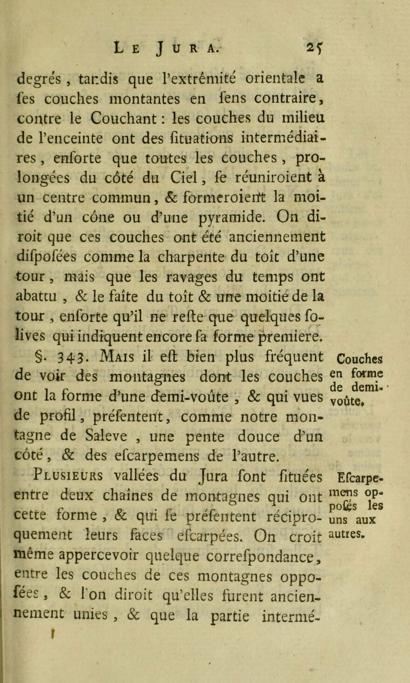 degrés , tandis que l’extrémité orientale a Tes couches montantes en fens contraire, contre le Couchant : les couches du milieu de l’enceinte ont des fituations intermédiai- res , enforte que toutes les couches , pro- longées du côté du Ciel, fe réuniroient à un centre commun, & formeroiertt la moi- tié d’un cône ou d’une pyramide. On di- roit que ces couches ont été anciennement difpofées comme la charpente du toit d’une tour, mais que les ravages du temps ont abattu , & le faite du toit & une moitié de la tour , enforte qu’il ne refte que quelques fo- lives qui indiquent encore fa forme première. §. 343- Mais il eft bien plus fréquent de voir des montagnes dont les couches ont la forme d’une demi-voûte , & qui vues de profil, préfentent, comme notre mon- tagne de Saleve , une pente douce d’un côté, & des efcarpemens de l’autre. Plusieurs vallées du Jura font fituées entre deux chaînes de montagnes qui ont cette forme , & qui fe préfentent récipro- quement leurs faces efcarpées. On croit même appercevoir quelque correfpondance, entre les couches de ces montagnes oppo- ses , & l'on diroit qu’elles furent ancien- nement unies , & que la partie intermé- r Couches en forme de demi- voûte. Efcarpe- mens op» potes les uns aux autres.