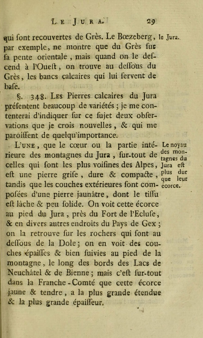 qui font recouvertes de Grès. Le Bœzeberg, le Jura, par exemple, ne montre que du Grès fut fa pente orientale , mais quand o» le def- cend à l’Oueft, on trouve au deflohs du Grès, les bancs calcaires qui lui fervent de bafe. §. 348. Les Pierres calcaires du Jura préfentent beaucoup de variétés ; je me con- tenterai d’indiquer fur ce fujet deux obfer- vations que je crois nouvelles, & qui me paroiifent de quelqu’importance. L’une, que le cœur ou la partie inté- Le noyau rieure des montagnes du Jura , fur-tout de faegsngS10dJ celles qui font les plus voifines des Alpes, Jura eft eft une pierre grife , dure & compare , plues ^ tandis que les couches extérieures font com- écorce, pofées d’une pierre jaunâtre, dont le tilfu eft lâche & peu folide. On voit cette écorce au pied du Jura , près du Fort de l’Eclufe, & en divers autres endroits du Pays de Gex ; on la retrouve fur les rochers qui font au deffous de la Dole; on en voit des cou- ches épaifTes & bien fuivies au pied de la montagne, le long des bords des Lacs de Neuchâtel & de Bienne ; mais c’eft fur-tout dans la Franche-Comté que cette écorce jaune & tendre, a la plus grande étendue & la plus grande épaiiïeur.