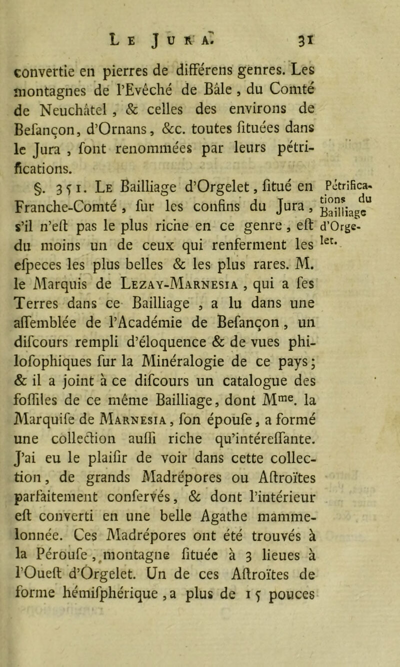 convertie en pierres de différens genres. Les montagnes de l’Evêché de Bâle, du Comté de Neuchâtel , & celles des environs de Befançon, d’Ornans, &c. toutes fituées dans le Jura , font renommées par leurs pétri- fications. §. 3fi. Le Bailliage d’Orgelet, fitué en Franche-Comté , fur les confins du Jura, s’il n’eft pas le plus riche en ce genre , eft du moins un de ceux qui renferment les efpeces les plus belles & les plus rares. M. le Marquis de Lezay-Marnesia , qui a fes Terres dans ce Bailliage , a lu dans une afifemblée de l’Académie de Befançon, un difcours rempli d’éloquence & de vues phi- lofophiques fur la Minéralogie de ce pays ; & il a joint à ce difcours un catalogue des fofliles de ce même Bailliage, dont Mme. la JVIarquife de Marnesia, fon époufe, a formé une collection auffi riche qu’intérelfante. J’ai eu le plaifir de voir dans cette collec- tion , de grands Madrépores ou Aftroïtes parfaitement confervés, & dont l’intérieur eft converti en une belle Agathe mamme- lonnée. Ces Madrépores ont été trouvés à la Péroufe ^montagne fituéc à 3 lieues à l’Oueft d’Orgelet. Un de ces Aftroïtes de forme hémifphérique , a plus de 1 f pouces Pétrifica- tions du Bailliage d’Orge- let.