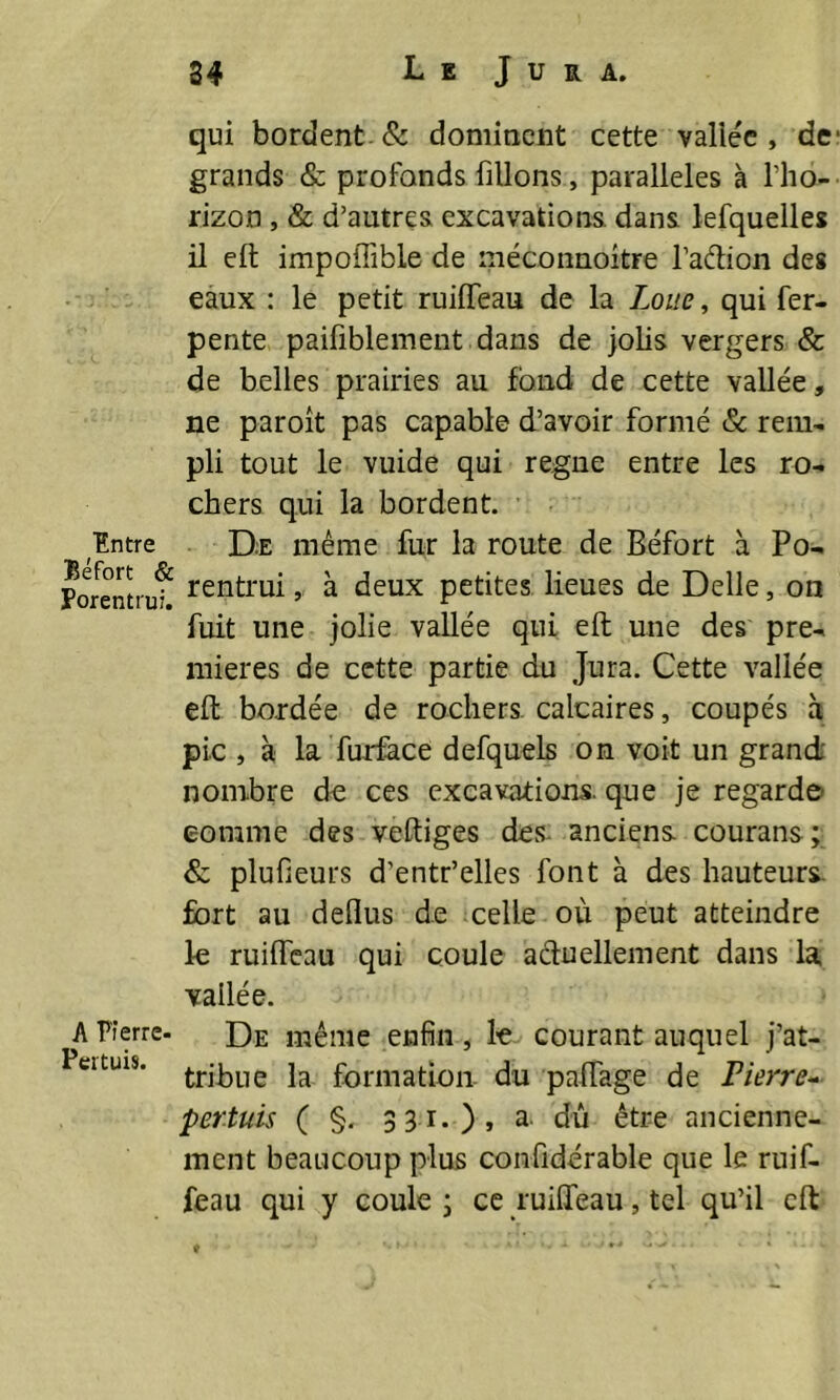 Entre Béfort <S Porentrui, A Pierre- Pertuis. 34 L E J U R A. qui bordent. & dominent cette vallée, de grands & profonds filions, parallèles à l’ho- rizon , & d’autres excavations dans lefquelles il eft impoffible de rnéconnoitre l’aétion des eaux : le petit ruilfeau de la Loue, qui fer- pente paifiblement dans de jolis vergers & de belles prairies au fond de cette vallée, ne paroît pas capable d’avoir formé & rem- pli tout le vuide qui régné entre les ro- chers qui la bordent. De même fur la route de Béfort à Po- rentrui, à deux petites lieues de Belle, on fuit une jolie vallée qui eft une des pre- mières de cette partie du Jura. Cette vallée eft bordée de rochers calcaires, coupés à pic , à la furface defquels on voit un grand- nombre de ces excavations, que je regarde comme des veftiges des- anciens, courans; & plufieurs d’entr’elles font à des hauteurs fort au deflus de celle où peut atteindre le ruilfeau qui coule actuellement dans la vallée. De même enfin, le courant auquel j’at- tribue la formation du palfage de Pierre- pertuis ( §. 331.), a. dû être ancienne- ment beaucoup plus confidérable que le ruif- feau qui y coule ; ce ruilfeau, tel qu’il eft