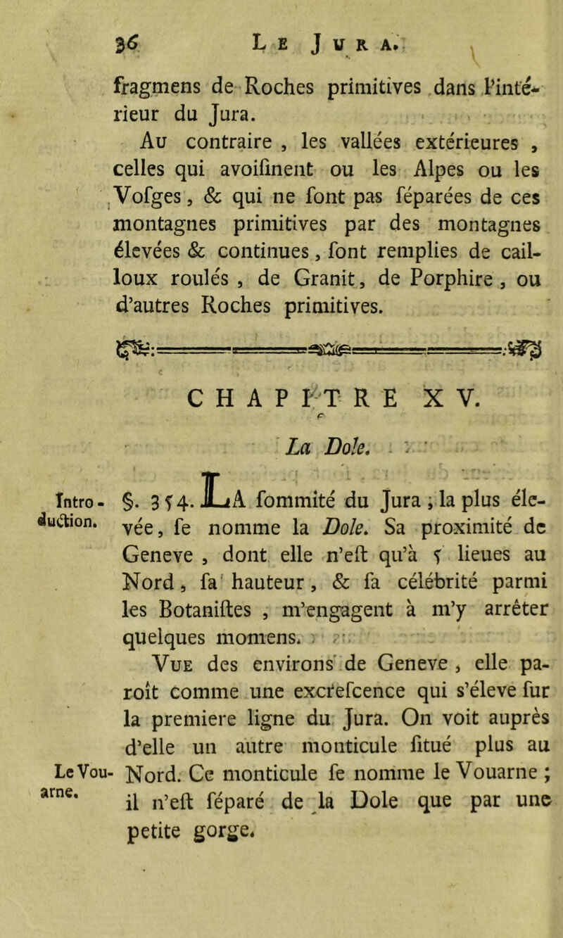 $6 Le J u r a. fragmens de Roches primitives dans l’inté- rieur du Jura. Au contraire , les vallées extérieures , celles qui avoiiînent ou les Alpes ou les Vofges, & qui ne font pas féparées de ces montagnes primitives par des montagnes élevées & continues, font remplies de cail- loux roulés , de Granit , de Porphire , ou d’autres Roches primitives. -i..■■■■■■--,i - C H A P L T R E XV. ç- La Dole, i ' Intro- §. 3f4. La fommité du Jura ,1a plus éle- duâion. fe n0nime la Dole. Sa proximité de Geneve , dont elle n’eft qu’à f lieues au Nord, fa hauteur, & fa célébrité parmi les Botaniftes , m’engagent à m’y arrêter quelques momens, : ; Vue des environs de Geneve , elle pa- roît comme une exctefcence qui s’élève fur la première ligne du Jura. On voit auprès d’elle un autre monticule fitué plus au Le Vou- Nord. Ce monticule fe nomme le Vouarne ; arne* il n’eft féparé de la Dole que par une petite gorge,