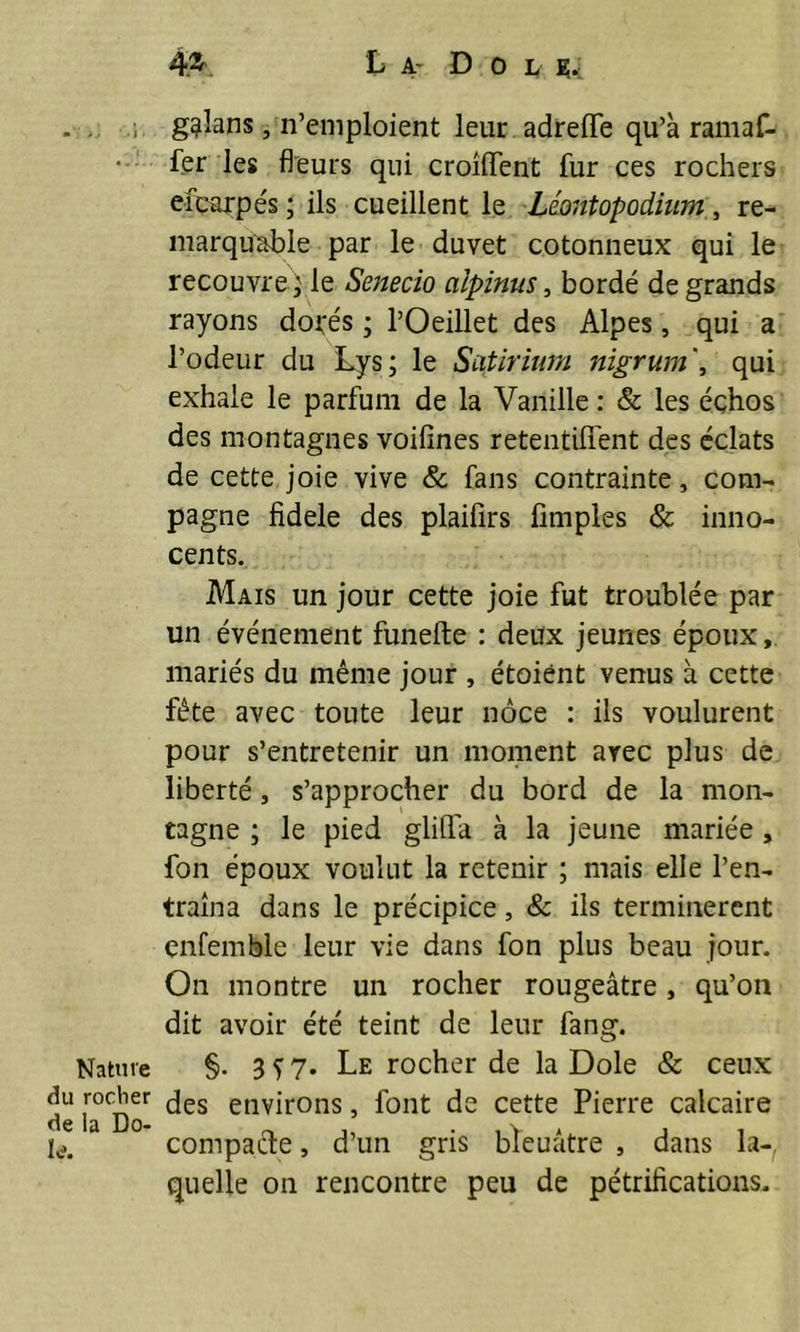 Nature du rocher de la Do- le. 4®\ La- Do l b;. g^Ians, n’emploient leur adreflfe qu’à ramaf- fer les fleurs qui croîlfent fur ces rochers efearpés ; ils cueillent le Léontopodium, re- marquable par le duvet cotonneux qui le recouvre; le Senecio ciipinus, bordé de grands rayons dotés ; l’Oeillet des Alpes, qui a l’odeur du Lys; le Scitirium nigrum\ qui exhale le parfum de la Vanille : & les éçhos des montagnes voifines retendirent des éclats de cette joie vive & fans contrainte, com- pagne fidele des plaifirs Amples & inno- cents. Mais un jour cette joie fut troublée par un événement funefte : deux jeunes époux, mariés du même jour , étoiént venus à cette fête avec toute leur noce : ils voulurent pour s’entretenir un moment avec plus de liberté, s’approcher du bord de la mon- tagne ; le pied glilfa à la jeune mariée, fon époux voulut la retenir ; mais elle l’en- traîna dans le précipice, & ils terminèrent enfemble leur vie dans fon plus beau jour. On montre un rocher rougeâtre, qu’on dit avoir été teint de leur fang. §. 357. Le rocher de la Dole & ceux des environs, font de cette Pierre calcaire compacte, d’un gris bleuâtre , dans la- quelle on rencontre peu de pétrifications.