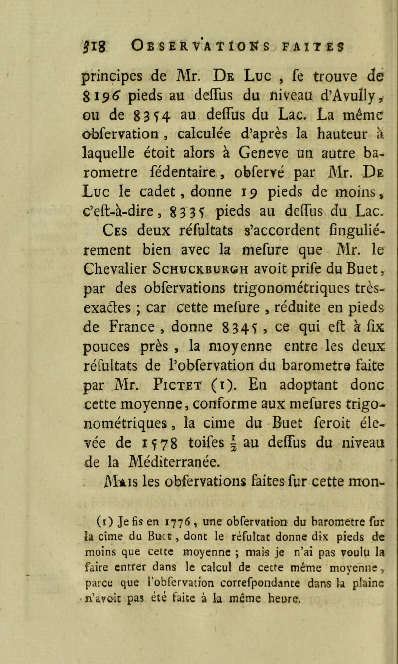 principes de Mr. De Luc , fe trouve de 8196 pieds au deflus du niveau d’Avuily, ou de 8 3 54 au deffus du Lac. La même obfervation , calculée d’après la hauteur à laquelle étoit alors à Geneve un autre ba- romètre fédentaire, obfervé par Mr. De Luc le cadet, donne 19 pieds de moins, c’eft-à-dire, 83 35 pieds au deflus du Lac. Ces deux réfultats s’accordent fingulié- rement bien avec la mefure que Mr. le Chevalier Schuckburgh avoit prife du Buet, par des obfervations trigonométriques très- exacles ; car cette mefure , réduite en pieds de France , donne 8 345 , ce qui eft k fix pouces près , la moyenne entFe les deux réfultats de l’obfervation du barometra faite par Mr. Pictet (i). En adoptant donc cette moyenne, conforme aux mefures trigo- nométriques , la cime du Buet feroit éle- vée de 1578 toifes | au deflus du niveau de la Méditerranée. M*is les obfervations faites fur cette mon- (1) Je fis en 1776 , une obfervation du baromètre fur la cime du Butt, dont le réfultat donne dix pieds de moins que cette moyenne ; mais je n’ai pas voulu la faire entrer dans le calcul de cette même moyenne, parce que l’obfervation correfpondante dans la plaine • n’avoic pas été faite à la même heure.