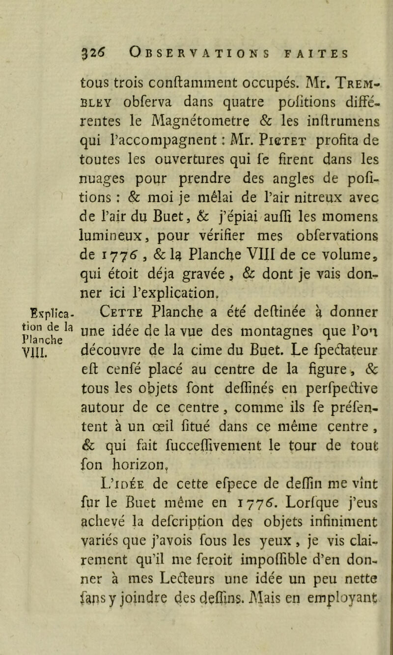 tous trois conftamment occupés. Mr. Trem- bley obferva dans quatre poiitions diffé- rentes le Magnétometre & les inflrumens qui l’accompagnent : Air. Pictet profita de toutes les ouvertures qui fe firent dans les nuages pour prendre des angles de pofi- tions : & moi je mêlai de l’air nitreux avec de l’air du Buet, & j’épiai aufH les raomens lumineux, pour vérifier mes obfervations de 1776 , & la Planche VIII de ce volumes qui étoit déjà gravée, & dont je vais don- ner ici l’explication. Explîca- Cette Planche a été deftinée à donner planchela 1106 ^ VUe ^eS montaSnes Bue l’0'* VUI. découvre de la cime du Buet. Le fpeéfateur eft cenfé placé au centre de la figure, & tous les objets font defïiiiés en perfpedive autour de ce centre, comme ils fe préfen- tent à un œil fitué dans ce même centre , & qui fait fucceffivement le tour de tout fon horizon. L’idée de cette efpece de deffin me vînt furie Buet même en 1776. Lorfque j’eus achevé la defcription des objets infiniment variés que j’avois fous les yeux , je vis clai- rement qu’il me feroit impoffible d’en don- ner à mes Lecteurs une idée un peu nette fans y joindre des defiins. Alais en employant