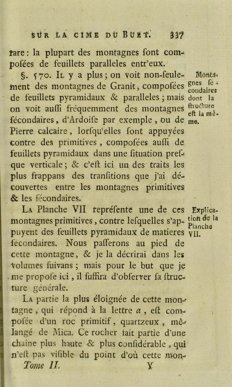 tare : la plupart des montagnes font com- pofées de feuillets parallèles entr’eux. §. Ï70. Il y a plus; on voit non-feule- tnent des montagnes de Granit, compofées de feuillets pyramidaux & parallèles ; mais on voit auifi fréquemment des montagnes fécondaires, d’Ardoife par exemple , Ou de Pierre calcaire, lorfqu'elles font appuyées contre des ptimitiyes , compofées auffi de feuillets pyramidaux dans une fituatiün pres- que verticale ; & c’eft ici un des traits les plus frappans des tranfitions que j’ai dé- couvertes entre les montagnes primitives & les fécondaires. La Planche VII repréfente une de ces montagnes primitives, contre lefquelles s’ap- puyent des feuillets pyramidaux de matières fécondaires. Nous paiïerons au pied de cette montagne, & je la décrirai dans les Volumes fuivans ; mais pour le but que je ■ me propofe ici, il fuffira d’obferver fa ftruc- ture générale. La partie la plus éloignée de cette mon-' tagne , qui répond à la lettre a , efi: com- pofée d’un roc primitif, quartzeux , mô* langé de Mica, Ce rocher lait partie d’une chaîne plus haute & plus conüdérable , qui n’eft pas vifible du point d’où cette mon- Tome IL Y Montd» gnes fe * coudaireî dont la ftiudurc eft la mê- me. Explica- tion de la Planche VIL