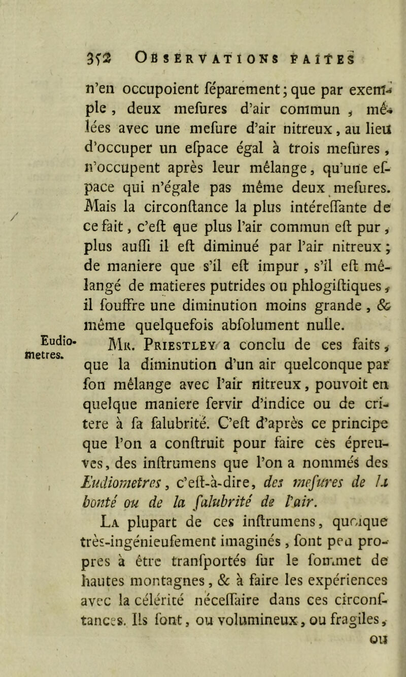 Eudio- métrés. n’en occupoient féparement; que par exerfi-* pie, deux mefures d’air commun , mé* lées avec une mefure d’air nitreux, au lieu d’occuper un efpace égal à trois mefures, n’occupent après leur mélange, qu’une ef- pace qui n’égale pas même deux mefures. Mais la circonltance la plus intéreffante de ce fait, c’eft que plus l’air commun eft pur , plus aufli il eft diminué par l’air nitreux ; de maniéré que s’il eft impur , s’il eft mé- langé de matières putrides ou phlogiftiques * il fouffre une diminution moins grande , & même quelquefois abfolument nulle. Mu. Priestley' a conclu de ces faits, que la diminution d’un air quelconque par fon mélange avec l’air nitreux, pouvoit en quelque maniéré fervir d’indice ou de cri- tère à fa falubrité. C’eft d’après ce principe que l’on a conftruit pour faire cés épreu- ves, des inftrumens que l’on a nommés des Eudiometres, c’eft-à-dire, des mefures de Lt bonté ou de la falubrité de l'air. La plupart de ces inftrumens, quoique très-ingénieufement imaginés, font peu pro- pres à être tranfportés fur le fommet de hautes montagnes, 8c à faire les expériences avec la célérité néceflaire dans ces circonf- tances. Iis font, ou volumineux, ou fragiles.