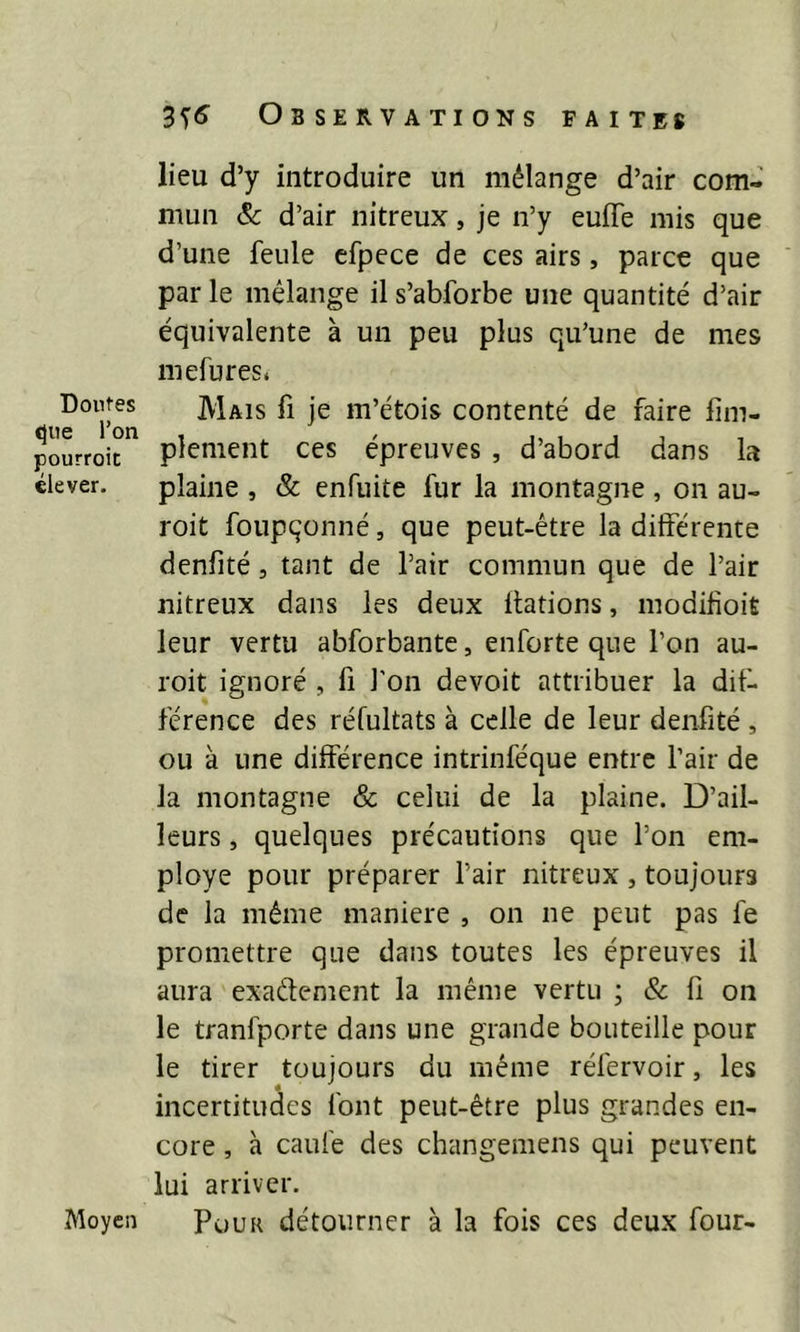 Doutes que l’on pourroit élever. Moyen lieu d’y introduire un mélange d’air com- mun & d’air nitreux, je n’y euffe mis que d’une feule efpece de ces airs, parce que par le mélange il s’abforbe une quantité d’air équivalente à un peu plus qu’une de mes mefures. Mais fi je m’étois contenté de faire Am- plement ces épreuves , d’abord dans la plaine , & enfuite fur la montagne , on au- roit foupçonné, que peut-être la differente denfité, tant de l’air commun que de l’air nitreux dans les deux dations, modifioit leur vertu abforbante, enforte que l’on au- roit ignoré , fi l’on devoit attribuer la dif- férence des réfultats à celle de leur denfité , ou à une différence intrinféque entre l’air de la montagne & celui de la plaine. D’ail- leurs , quelques précautions que l’on em- ployé pour préparer l’air nitreux , toujours de la même maniéré , on ne peut pas fe promettre que dans toutes les épreuves il aura exa&ement la même vertu ; & fi on le tranfporte dans une grande bouteille pour le tirer toujours du même réfervoir, les incertitudes font peut-être plus grandes en- core , à caule des changemens qui peuvent lui arriver. Pour détourner à la fois ces deux four-