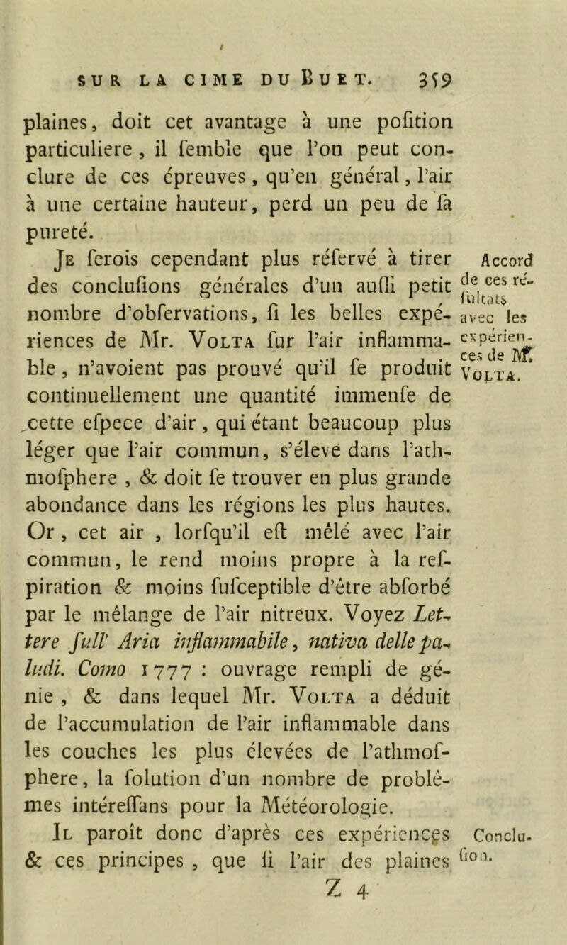 plaines, doit cet avantage à une pofition particulière , il femble que l’on peut con- clure de ces épreuves, qu’en général, l’air à une certaine hauteur, perd un peu de fa pureté. Je ferois cependant plus réfervé à tirer des concilions générales d’un aulli petit nombre d’obfervations, fi les belles expé- riences de Mr. Volt a fur l’air inflamma- ble , n’avoient pas prouvé qu’il fe produit continuellement une quantité immenfe de „cette efpece d’air , qui étant beaucoup plus léger que l’air commun, s’élève dans l’atli- mofphere , & doit fe trouver en plus grande abondance dans les régions les plus hautes. Or , cet air , lorfqu’il eft mêlé avec l’air commun, le rend moins propre à la ref- piration & moins fufceptible d’être abforbé par le mélange de l’air nitreux. Voyez LeU tere fuit Aria ivflammabile, nativa délie pa^ ludi. Como 1777: ouvrage rempli de gé- nie , & dans lequel Mr. Volta a déduit de l’accumulation de l’air inflammable dans les couches les plus élevées de l’athmof- phere, la folution d’un nombre de problè- mes intéreflfans pour la Météorologie. Il paroît donc d’après ces expériences & ces principes , que li l’air des plaines Z 4 Accord de ces re- fultats avec les expérien- ces de IVf. Volta. Conclu- lion.