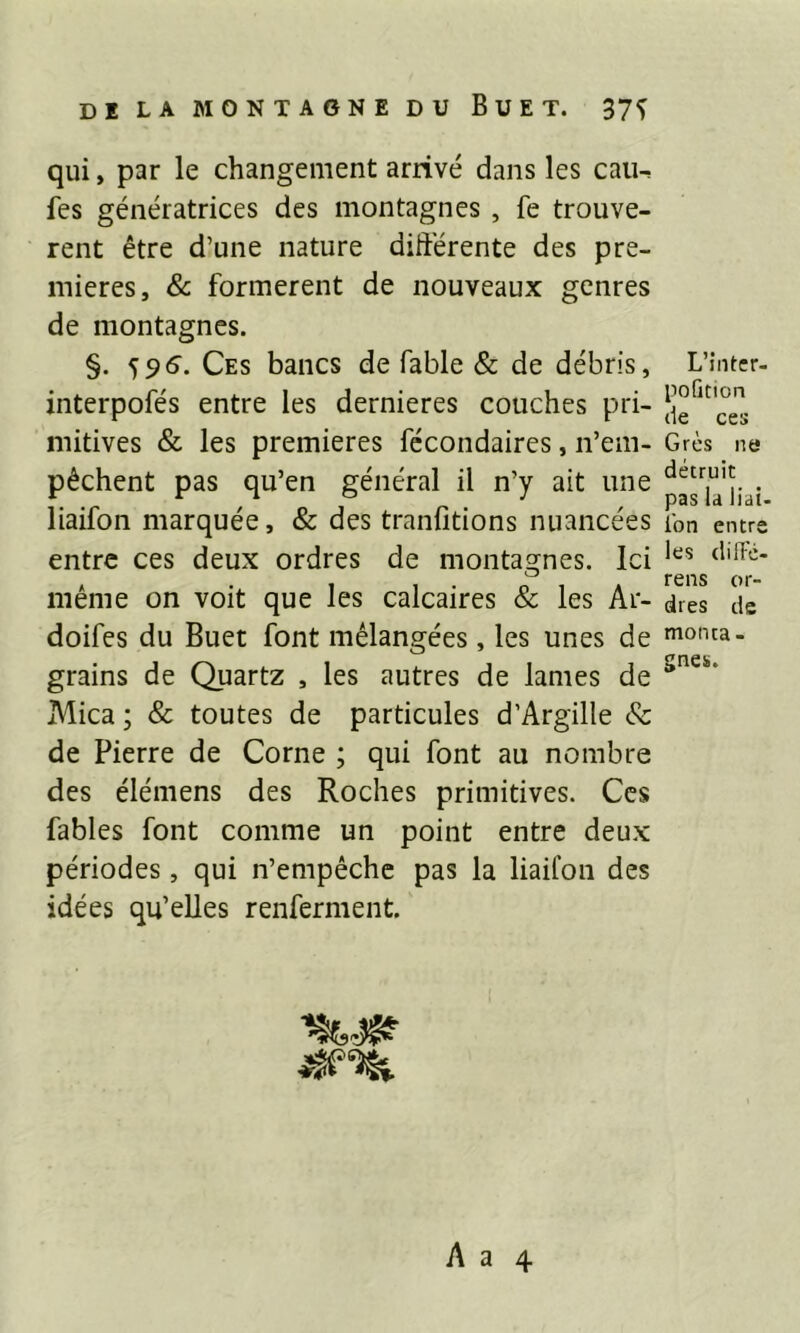 qui, par le changement arrivé dans les cau^ fes génératrices des montagnes , fe trouvè- rent être d’une nature différente des pre- mières, & formèrent de nouveaux genres de montagnes. §. 59S. Ces bancs de fable & de débris, interpofés entre les dernieres couches pri- mitives & les premières fécondaires, n’em- pêchent pas qu’en général il n’y ait une liaifon marquée, & des tranfitions nuancées entre ces deux ordres de montagnes. Ici même on voit que les calcaires & les Ar- doifes du Buet font mélangées, les unes de grains de Quartz , les autres de lames de Mica ; & toutes de particules d’Argille & de Pierre de Corne ; qui font au nombre des élémens des Roches primitives. Ces fables font comme un point entre deux périodes, qui n’empêche pas la liaifon des idées qu’elles renferment. L’inter- pofition de ces Grès ne détruit pas la liai* l’on entre les clifFé- rens or- dres de monta - gnes.