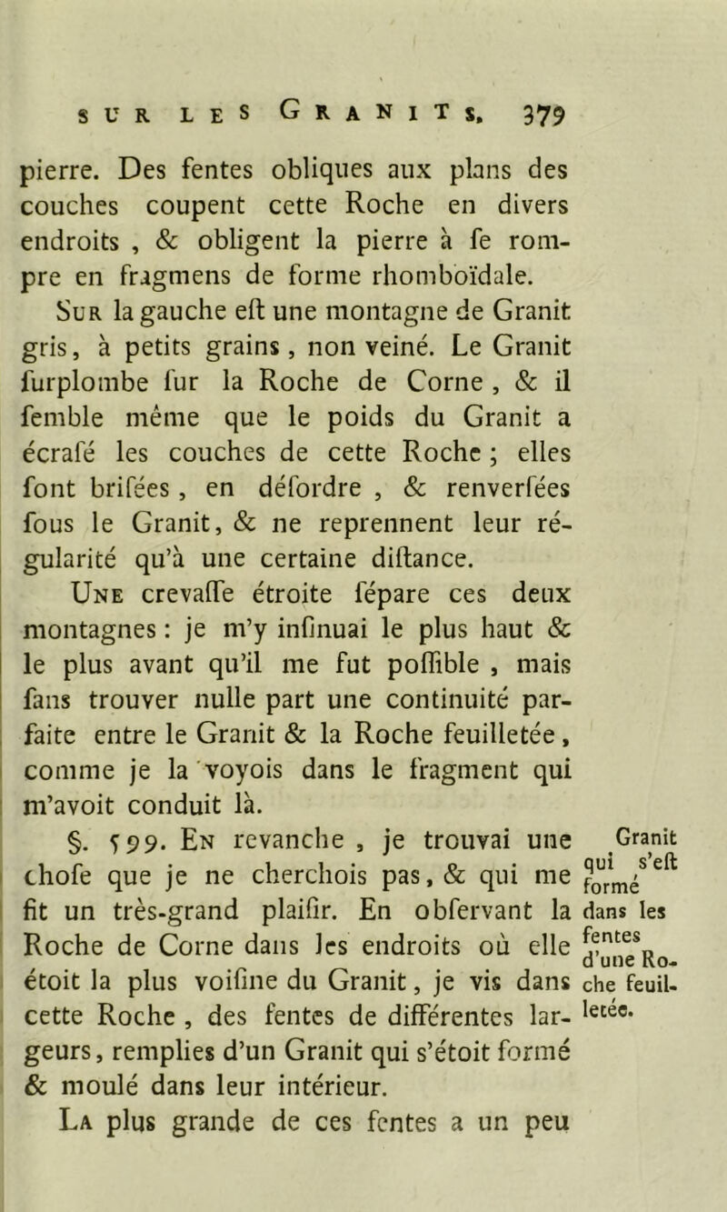 pierre. Des fentes obliques aux plans des couches coupent cette Roche en divers endroits , & obligent la pierre à fe rom- pre en fragmens de forme rhomboïdale. Sur la gauche eft une montagne de Granit gris, à petits grains, non veiné. Le Granit furplombe fur la Roche de Corne , & il femble même que le poids du Granit a écrafé les couches de cette Roche ; elles font brifées, en défordre , & renverfées fous le Granit, & ne reprennent leur ré- gularité qu’à une certaine diftance. Une crevalfe étroite lepare ces deux montagnes : je m’y infinuai le plus haut & le plus avant qu’il me fut polfible , mais fans trouver nulle part une continuité par- faite entre le Granit & la Roche feuilletée , comme je la voyois dans le fragment qui m’avoit conduit là. §. 599. En revanche , je trouvai une thofe que je ne cherchois pas,& qui me fit un très-grand plaifir. En obfervant la Roche de Corne dans les endroits où elle étoit la plus voifine du Granit, je vis dans cette Roche , des fentes de différentes lar- geurs, remplies d’un Granit qui s’étoit formé & moulé dans leur intérieur. La plus grande de ces fentes a un peu Granit qui s’eft formé dans les fentes d’une Ro- che feuil- letée.