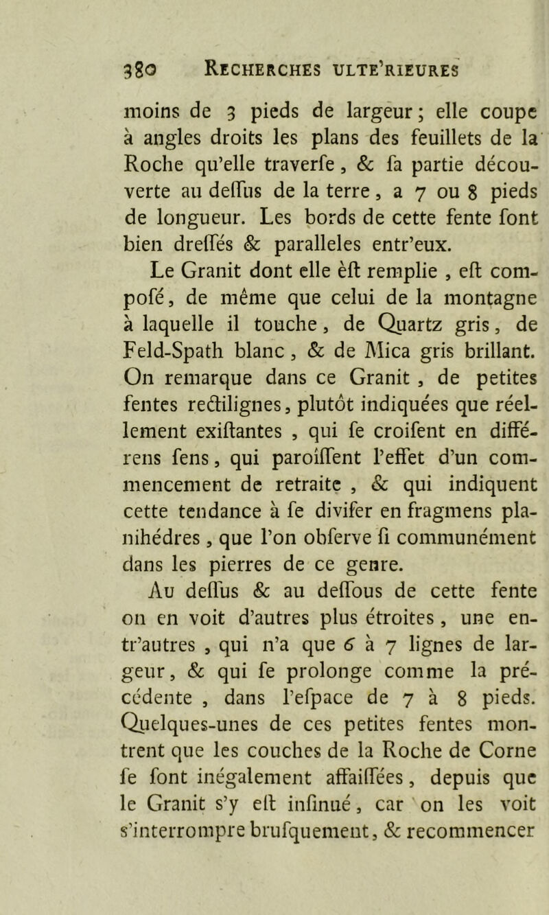 moins de 3 pieds de largeur ; elle coupe à angles droits les plans des feuillets de la Roche qu’elle traverfe, & fa partie décou- verte au delfus de la terre, a 7 ou 8 pieds de longueur. Les bords de cette fente font bien drelfés & parallèles entr’eux. Le Granit dont elle èft remplie , eft com- pofé, de même que celui de la montagne à laquelle il touche, de Quartz gris, de Feld-Spath blanc , & de Mica gris brillant. On remarque dans ce Granit , de petites fentes reétilignes, plutôt indiquées que réel- lement exiftantes , qui fe croifent en diffé- rens fens, qui paroilfent l’elfet d’un com- mencement de retraite , & qui indiquent cette tendance à fe divifer en fragmens pla- nihédres, que l’on obferve fi communément dans les pierres de ce genre. Au delfus & au delfous de cette fente 011 en voit d’autres plus étroites, une en- tr’autres , qui n’a que 6 à 7 lignes de lar- geur, & qui fe prolonge comme la pré- cédente , dans l’efpace de 7 à 8 pieds. Quelques-unes de ces petites fentes mon- trent que les couches de la Roche de Corne fe font inégalement affailfées, depuis que le Granit s’y elt infinué, car on les voit s’interrompre brufquement, & recommencer