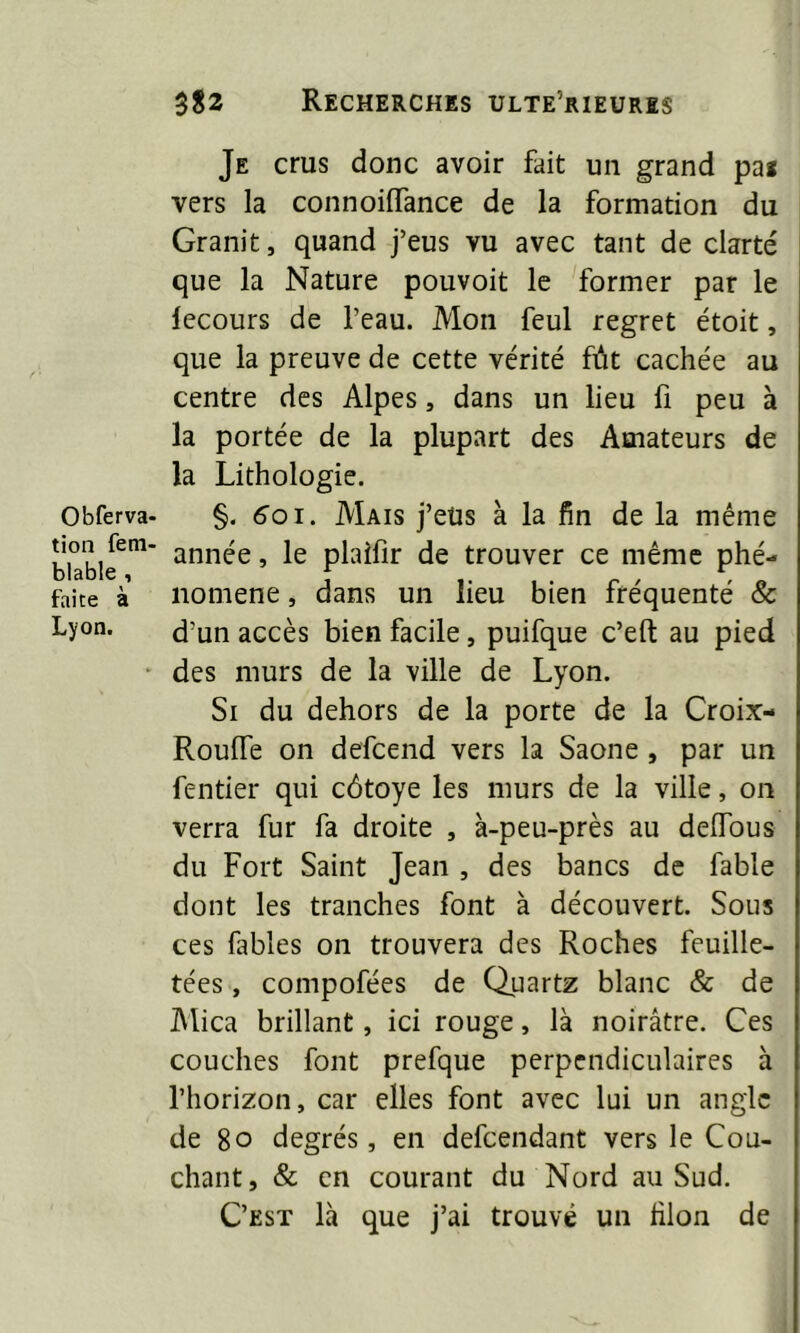 Obferva- tion fem- blable , faite à Lyon. Je crus donc avoir fait un grand pai vers la connoiiïance de la formation du Granit, quand j’eus vu avec tant de clarté que la Nature pouvoit le former par le lecours de l’eau. Mon feul regret étoit, que la preuve de cette vérité fût cachée au centre des Alpes, dans un lieu fi peu à la portée de la plupart des Amateurs de la Lithologie. §. 601. Mais j’eüs à la fin de la même année, le plaîfir de trouver ce même phé- nomène , dans un lieu bien fréquenté & d’un accès bien facile, puifque c’eft au pied des murs de la ville de Lyon. Si du dehors de la porte de la Croix- RoulTe on defcend vers la Saône , par un fentier qui côtoyé les murs de la ville, on verra fur fa droite , à-peu-près au delfous du Fort Saint Jean , des bancs de fable dont les tranches font à découvert. Sous ces fables on trouvera des Roches feuille- tées , compofées de Quartz blanc & de Mica brillant, ici rouge, là noirâtre. Ces couches font prefque perpendiculaires à l’horizon, car elles font avec lui un angle de 80 degrés, en defeendant vers le Cou- chant, & en courant du Nord au Sud. C’est là que j’ai trouvé un filon de