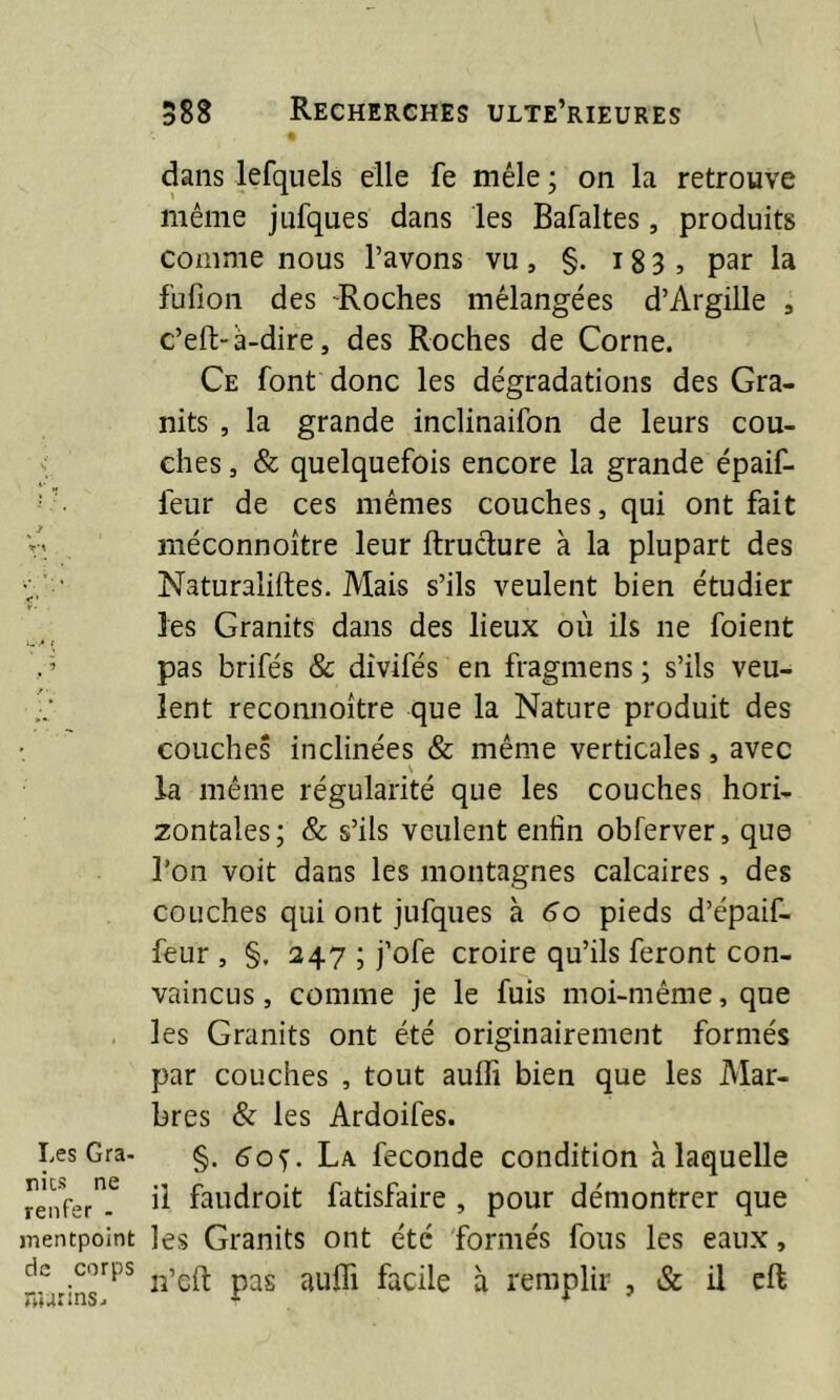 dans lefquels elle fe mêle ; on la retrouve même jufques dans les Bafaltes, produits comme nous l’avons vu, §. 183 , par la fufion des -Roches mélangées d’Ârgille , c’eft-à-dire, des Roches de Corne. Ce font donc les dégradations des Gra- nits , la grande inclinaifon de leurs cou- ches , & quelquefois encore la grande épaif- leur de ces mêmes couches, qui ont fait r\ méconnoître leur ftructure à la plupart des Naturaliftes. Mais s’ils veulent bien étudier les Granits dans des lieux où ils ne foient . ’ pas brifés & divifés en fragmens ; s’ils veu- •; lent reconnoître que la Nature produit des couches inclinées & même verticales, avec bv la même régularité que les couches hori- zontales; & s’ils veulent enfin obferver, que Ton voit dans les montagnes calcaires, des couches qui ont jufques à 6o pieds d’épaif- feur , §. 247 ; j’ofe croire qu’ils feront con- vaincus , comme je le fuis moi-même, que les Granits ont été originairement formés par couches , tout aulfi bien que les Mar- bres & les Ardoifes. Les Gra- §. La fécondé condition à laquelle renfer6 ^ faudroit fatisfaire , pour démontrer que mentpoint les Granits ont été formés fous les eaux, de corps pas au{fi facüe à remplir , & il eft marins* * *