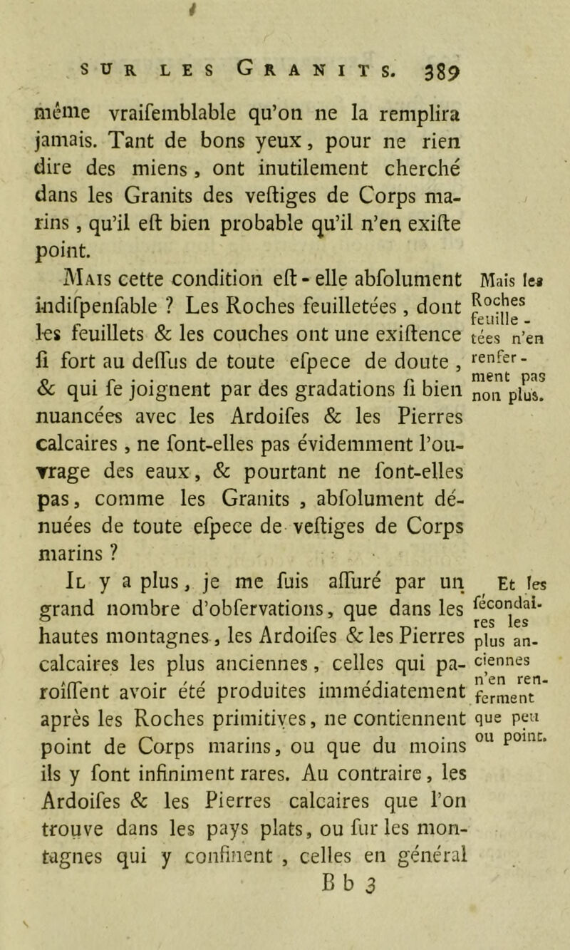 * sur les Granits. 389 même vraifemblable qu’on ne la remplira jamais. Tant de bons yeux, pour ne rien dire des miens , ont inutilement cherché dans les Granits des vertiges de Corps ma- rins , qu’il eft bien probable qu’il n’en exifte point. Mais cette condition eft - elle abfolument indifpenfable ? Les Roches feuilletées, dont les feuillets & les couches ont une exiftence fi fort au delfus de toute efpece de doute , & qui fe joignent par des gradations ü bien nuancées avec les Ardoifes & les Pierres calcaires, ne font-elles pas évidemment l’ou- ▼rage des eaux, & pourtant ne font-elles pas, comme les Granits , abfolument dé- nuées de toute efpece de vertiges de Corps marins ? Il y a plus, je me fuis aiïiiré par un grand nombre d’obfervations, que dans les hautes montagnes , les Ardoifes &les Pierres calcaires les plus anciennes, celles qui pa- roîrtent avoir été produites immédiatement après les Roches primitives, ne contiennent point de Corps marins, ou que du moins ils y font infiniment rares. Au contraire, les Ardoifes & les Pierres calcaires que l’on trouve dans les pays plats, ou fur les mon- tagnes qui y confinent , celles en général Bb 3 Mais le* Roches feuille - tées n’en renfer - ment pas non plus. Et les fécondai- res les plus an- ciennes n’en ren- ferment que peu ou point. S