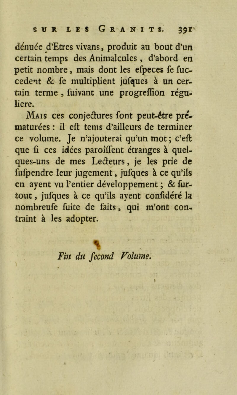 dénuée cl’Etres vivans, produit au bout d’un certain temps des Animalcules, d’abord en petit nombre, mais dont les efpeces fe fuc- cedent & fe multiplient jufques à un cer- tain terme , fuivant une progreffion régu- lière. Mais ces conjedures font peut-être pré- maturées : il eft tems d’ailleurs de terminer ce volume. Je n’ajouterai qu’un mot ; c’eft que lî ces idées paroilfent étranges à quel- ques-uns de mes Lefteurs, je les prie de fufpendre leur jugement, jufques à ce qu’ils en ayent vu l’entier développement ; & fur- tout , jufques à ce qu’ils ayent confidéré la nombreufe fuite de faits, qui m’ont con- traint à les adopter. % Fin du fécond Volume.