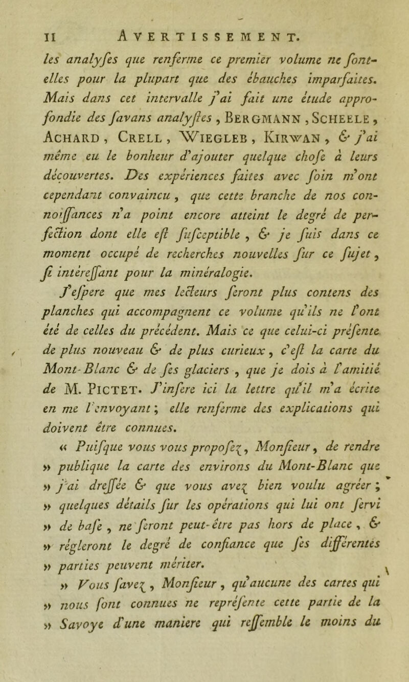 liS analyfes que renferme ce premier volume ne font- elles pour la plupart que des ébauches imparfaites. Mais dans cet intervalle fai fait une étude appro- fondie des favans analyfes , BergmANN ,ScHEELE , AcHARD , CrELL , WiEGLEB, KiRWAN , &fai même eu le bonhetir d'ajouter quelque chofe à leurs découvertes. Des expériences faites avec foin ni ont cependant convaincu , que cette branche de nos con- noijfances na point encore atteint le degré de per- fection dont elle efl fufceptible , & je fuis dans ce moment occupé de recherches nouvelles fur ce fujet, f intéreffant pour la minéralogie. f efpere que mes leHeurs feront plus contens des planches qui accompagnent ce volume quils ne font été de celles du précédent. Mais ce que celui-ci préfente de plus nouveau & de plus curieux, c'ef la carte du Mont-Blanc & de fes glaciers , que je dois à tamitié de M. Pi CT ET. T inféré ici la lettre qiiil ma écrite en me Venvoyant ; elle renferme des explications qui doivent être connues. « Puifque vous vous propofe^^, Monfeur, de rendre » publique la cane des environs du Mont-Blanc que >» jdi drejfée & que vous aves^ bien voulu agréer ; » quelques détails fur les opérations qui lui ont fervi » de bafe , ne feront peut-être pas hors de place ^ & » régleront le degré de confiance que fes différentes » parties peuvent mériter. » Vous favet^ , Monfieur , qu aucune des cartes qui >» nous font connues ne repréfente cette partie de la » Savoye d'une maniéré qui reffemble U moins du