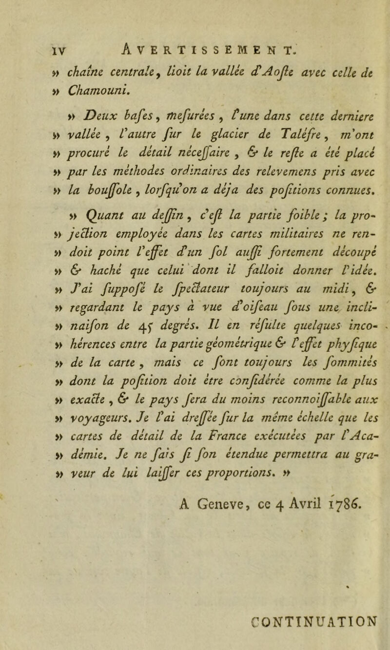 » chaîne centrale^ lioit la vallée cCAojle avec celle de » Chamouni. » Deux hafes, mefurées , tune dans cette dernUre w vallée , l'autre fur le glacier de Taléfre, m'ont » procuré le détail nécejjaire , & le rejle a été placé » par les méthodes ordinaires des relevemens pris avec » la bouffole , lorfquon a déjà des pofitions connues. » Quant au defjin, tejl la partie foible ; la pro- i> Jeclion employée dans les cartes militaires ne ren- ») doit point l'effet d^un fol aufji fortement découpé » & haché que celui dont il falloit donner Vidée. w J'ai fuppofé le fpeclateur toujours au midi, & » regardant le pays à vue d'oifeau fous une incli- » naifon de 45 degrés. Il en réfulte quelques inco- » hérences entre la partie géométrique & teffet phyfque » de la carte , mais ce font toujours les fommités » dont la pojition doit être confédérée comme la plus » exacte ,& le pays fera du moins reconnoiffable aux » voyageurs. Je l'ai dreffée fur la même échelle que les » cartes de détail de la France exécutées par l'Aca- » démie. Je ne fais fi fon étendue permettra au gra- » veur de lui laijfer ces proportions. » A Geneve, cc 4 Avril 178^. CONTINUATION