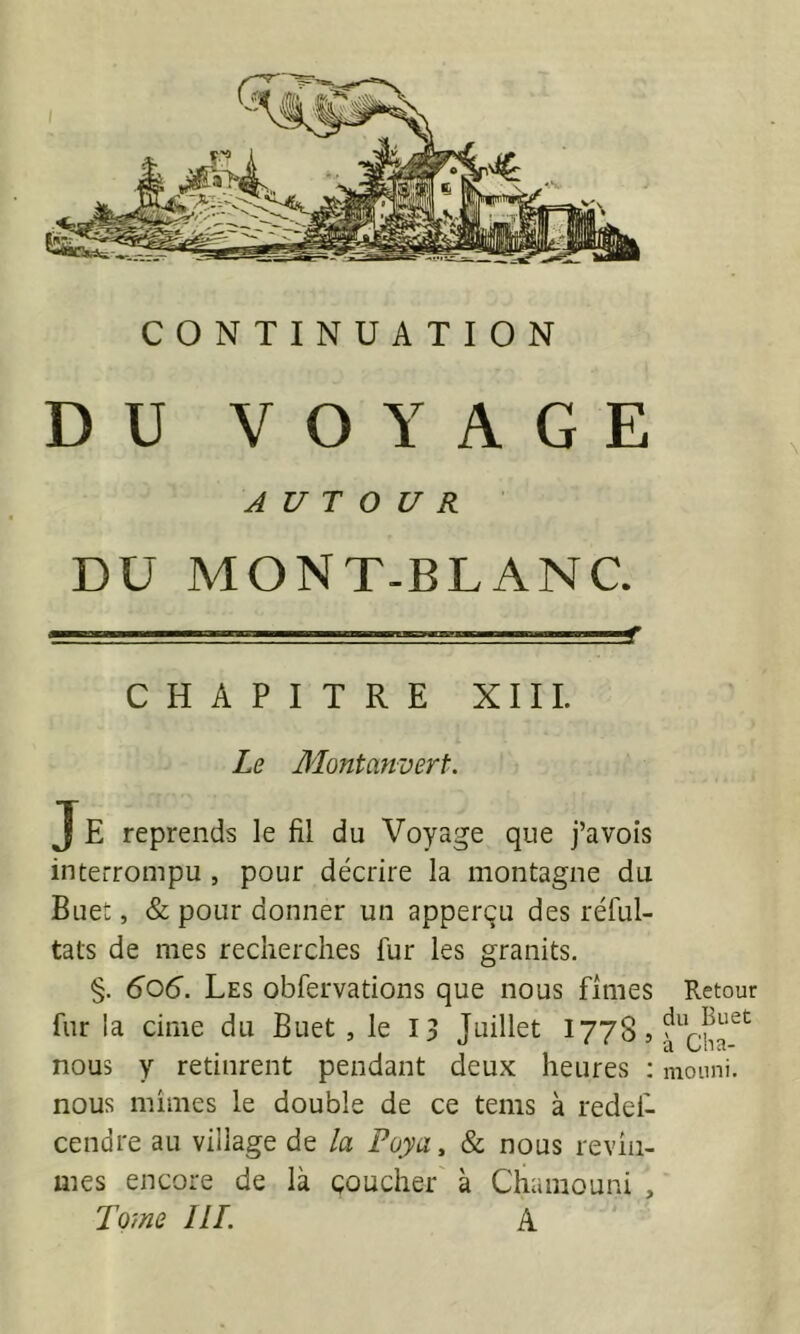 DU VOYAGE AUTOUR DU MONT-BLANC. CHAPITRE XIIL Le Montanvert. J E reprends le fil du Voyage que j’avois interrompu , pour décrire la montagne du Buet, & pour donner un apperçu des réful- tats de mes recherches fur les granits. §. 606. Les obfervations que nous fîmes fur la cime du Buet , le 13 Juillet 1778, nous y retinrent pendant deux heures ; nous mîmes le double de ce teins à redei- cendre au village de la Paya, & nous revîn- mes encore de là çoucher à Chamouni , Tome II T. A Retour du Buet à Cha- moiini.