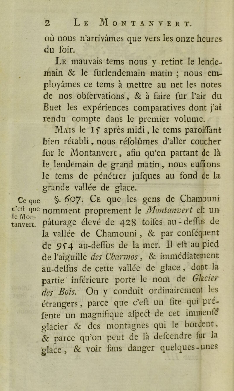 où nous n’arrivâmes que vers les onze heures du loir. Le mauvais tems nous y retint le lende- main & le llirlendemain matin ; nous em- ployâmes ce tems à mettre au net les notes de nos obfervations, & à faire fur l’air du Buet les expériences comparatives dont j’ai rendu compte dans le premier volume. Mais le If après midi, le tems paroiflant bien rétabli, nous réfolùmes d’aller coucher fur le Montanvert, afin qu’en partant de là le lendemain de grand matin, nous euffions le tems de pénétrer jufques au fond de la- grande vallée de glace. Ce que §• ^'oy. Ce que les gens de Chaniouni f nomment proprement le Montanvert eft un tanvert. pâturage élevé de 428 toiles au-delTus de la vallée de Chamouni, & par conféquent de 9f4 au-delfus de la mer. Il eft au pied de l’aiguille des Charmos , & immédiatement au-delTus de cette vallée de glace , dont la partie inférieure porte le nom de Ghcier des Bois. On y conduit ordinairement les étrangers, parce que c’eft un fite qui pré- fente un magnifique afpect de cet imnienfc glacier & des montagnes qui le bordent, & parce qu’on peut de là defcendre fur la glace, & voir fans danger quelques-unes