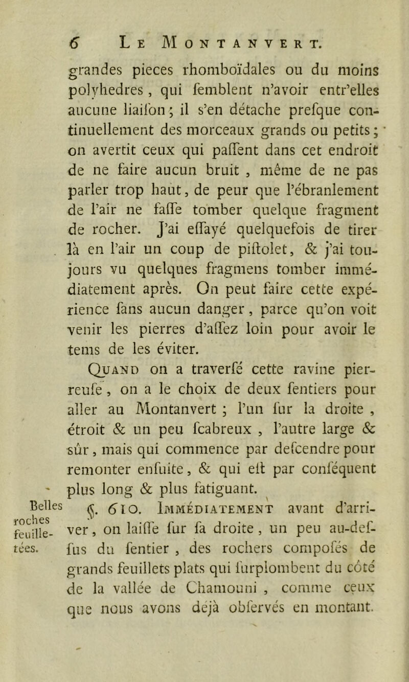 Belles roches feuille- tées. grandes pièces rhomboïdales ou du moins polyhedres, qui femblent n’avoir entr’elles aucune liailbn ; il s’en détache prefque con- tinuellement des morceaux grands ou petits ; on avertit ceux qui paiTent dans cet endroit de ne faire aucun bruit , même de ne pas parler trop haut, de peur que l’ébranlement de l’air ne fade tomber quelque fragment de rocher. J’ai eifayé quelquefois de tirer là en l’air un coup de piftolet, & j’ai tou- jours vu quelques fragmens tomber immé- diatement après. On peut faire cette expé- rience fans aucun danger, parce qu’on voit venir les pierres d’alfez loin pour avoir le teins de les éviter. Quand on a traverfé cette ravine pier- reufe, on a le choix de deux fentiers pour aller au Montanvert ; l’un fur la droite , étroit & un peu fcabreux , l’autre large & sûr, mais qui commence par defcendre pour remonter enfuite, & qui eil par conféquent plus long & plus fatiguant. (J. 6lo. Immédiatement avant d’arri- ver , on laide fur fa droite , un peu au-def- fus du fentier , des rochers compofés de grands feuillets plats qui furplombent du coté de la vallée de Chamouni , comme ceux que nous avons déjà obfervés en montant.