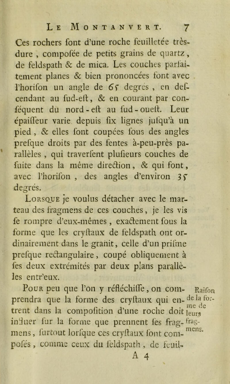 Ces rochers font d’une roche feuilletée très- dure , compofée de petits grains de quartz, de feldspath & de mica. Les couches parfai- tement planes & bien prononcées font avec l’horilbn un angle de degres , en def- cendant au fud-elt, & en courant par con- féquent du nord-elt au fud-ouelL Leur épaiflfeur varie depuis fix lignes jufqu’à un pied , & elles font coupées fous des angles prefque droits par des fentes à-peu-près pa- rallèles , qui traverfent plufieurs couches de fuite dans la même diredion, & qui font, avec riiorifon , des angles d’environ 3 T degrés. Lorsque je voulus détacher avec le mar- teau des fragmens de ces couches, je les vis fe rompre d’eux-mêmes, exadement fous la forme que les cryftaux de feldspath ont or- dinairement dans le granit, celle d’un prifine prefque redangulaire, coupé obliquement à fes deux extrémités par deux plans parallè- les entr’eux. Pour peu que l’on y réfléchiUe, on coin- Raifon prendra que la forme des cryllaux qui en- trent dans la compofition d’une roche doit leurs ^ induer fur la forme que prennent fes frag-b'^S- mens, furtout lorfque ces cryftaux font com- pofés, coninis ceux du lêldspath, de feuü- A 4