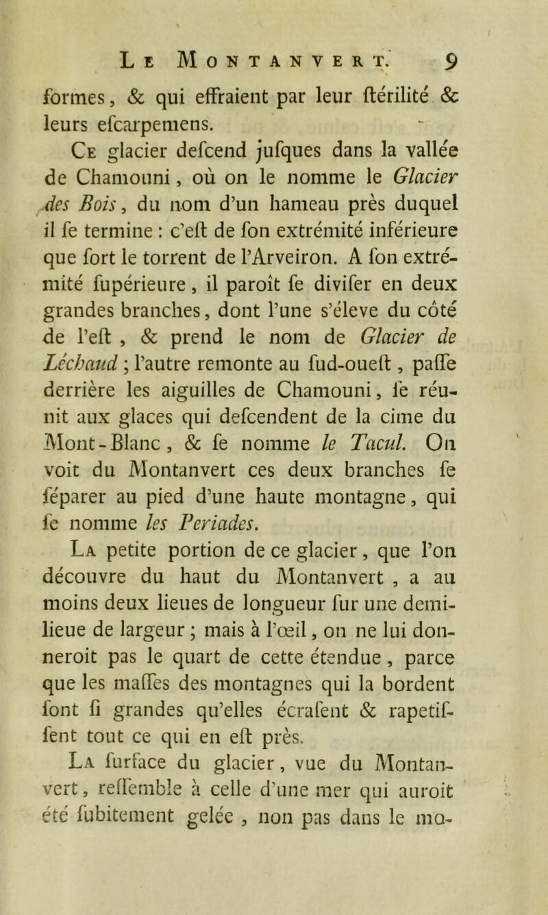 formes, & qui effraient par leur ftérilité & leurs efcarpemens. Ce glacier defcend jufques dans la vallée de Chamouni, où on le nomme le Glacier .des Bois, du nom d’un hameau près duquel il fe termine : c’ell; de fon extrémité inférieure que fort le torrent de l’Arveiron. A fon extré- mité fupérieure, il paroît fe divifer en deux grandes branches, dont l’une s’élève du côté de l’eft , & prend le nom de Glacier de Lcchaiid ; l’autre remonte au fud-oueft , paffe derrière les aiguilles de Chamouni, fe réu- nit aux glaces qui defcendent de la cime du Alont-Blanc, & fe nomme le Tacul. On voit du Montanvert ces deux branches fe féparer au pied d’une haute montagne, qui fe nomme les Feriades. La petite portion de ce glacier, que l’on découvre du haut du Montanvert , a au moins deux lieues de longueur fur une demi- lieue de largeur ; mais à l’œil, on ne lui don- neroit pas le quart de cette étendue, parce que les maffes des montagnes qui la bordent lont fi grandes qu’elles écrafent & rapetif- fent tout ce qui en eft près. La furface du glacier, vue du Montan- vert , reffernble à celle d’une mer qui auroit été fubitement gelée , non pas dans le mo-