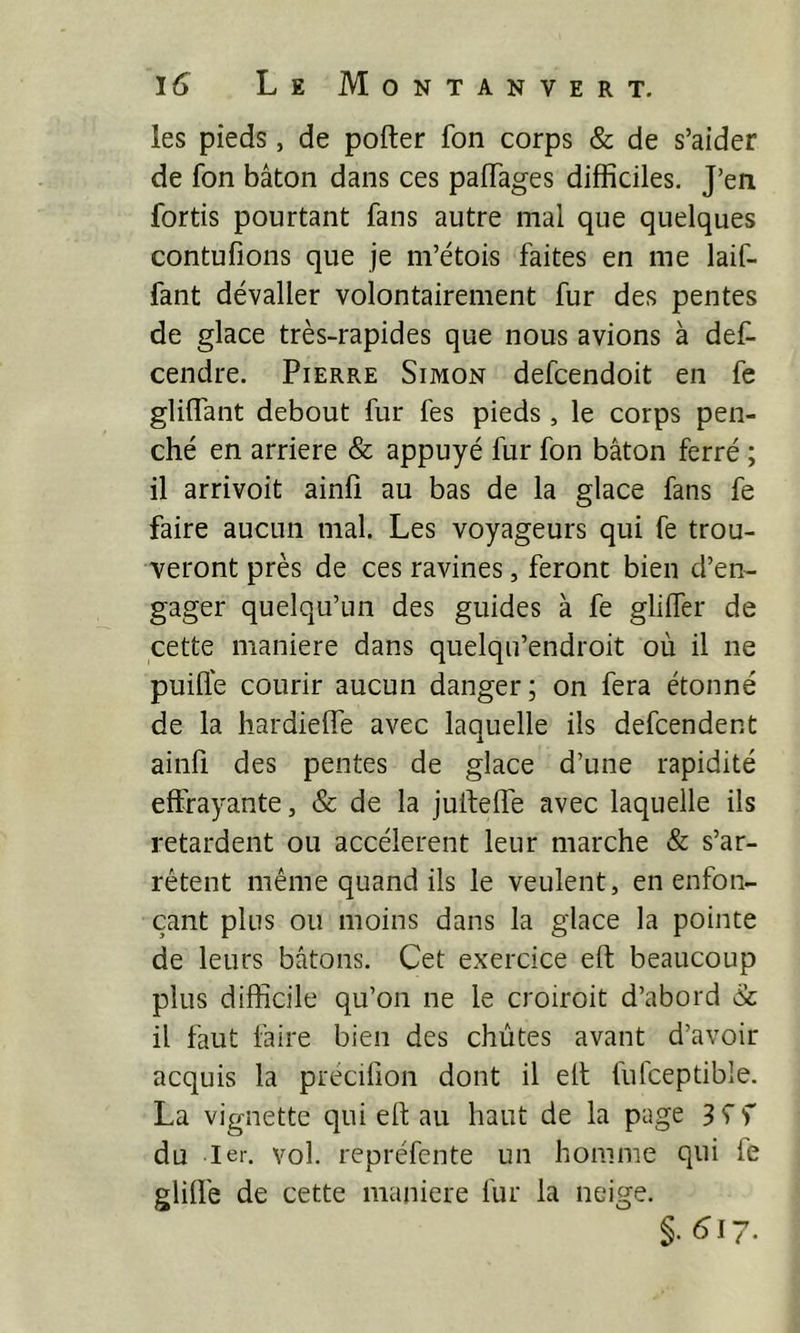 les pieds, de porter fon corps & de s’aider de fon bâton dans ces partages difficiles. J’en fortis pourtant fans autre mal que quelques contufions que je m’étois faites en me laif- fant dévaller volontairement fur des pentes de glace très-rapides que nous avions à def- cendre. Pierre Simon defcendoit en fe glirtant debout fur fes pieds , le corps pen- ché en arriéré & appuyé fur fon bâton ferré ; il arrivoit ainfi au bas de la glace fans fe faire aucun mal. Les voyageurs qui fe trou- veront près de ces ravines, feront bien d’en- gager quelqu’un des guides à fe gliffer de cette maniéré dans quelqu’endroit où il ne puifle courir aucun danger; on fera étonné de la hardierte avec laquelle ils defcendent ainfi des pentes de glace d’une rapidité effrayante, & de la jurterte avec laquelle ils retardent ou accélèrent leur marche & s’ar- rêtent même quand ils le veulent, en enfon- çant plus ou moins dans la glace la pointe de leurs bâtons. Cet exercice ert beaucoup plus difficile qu’on ne le croiroit d’abord à il faut faire bien des chûtes avant d’avoir acquis la precifion dont il ert fufceptible. La vignette qui ert au haut de la page 3 ^ f du Ier. vol. repréfente un homme qui fe gliflê de cette maniéré fur la neige. §. ^17.