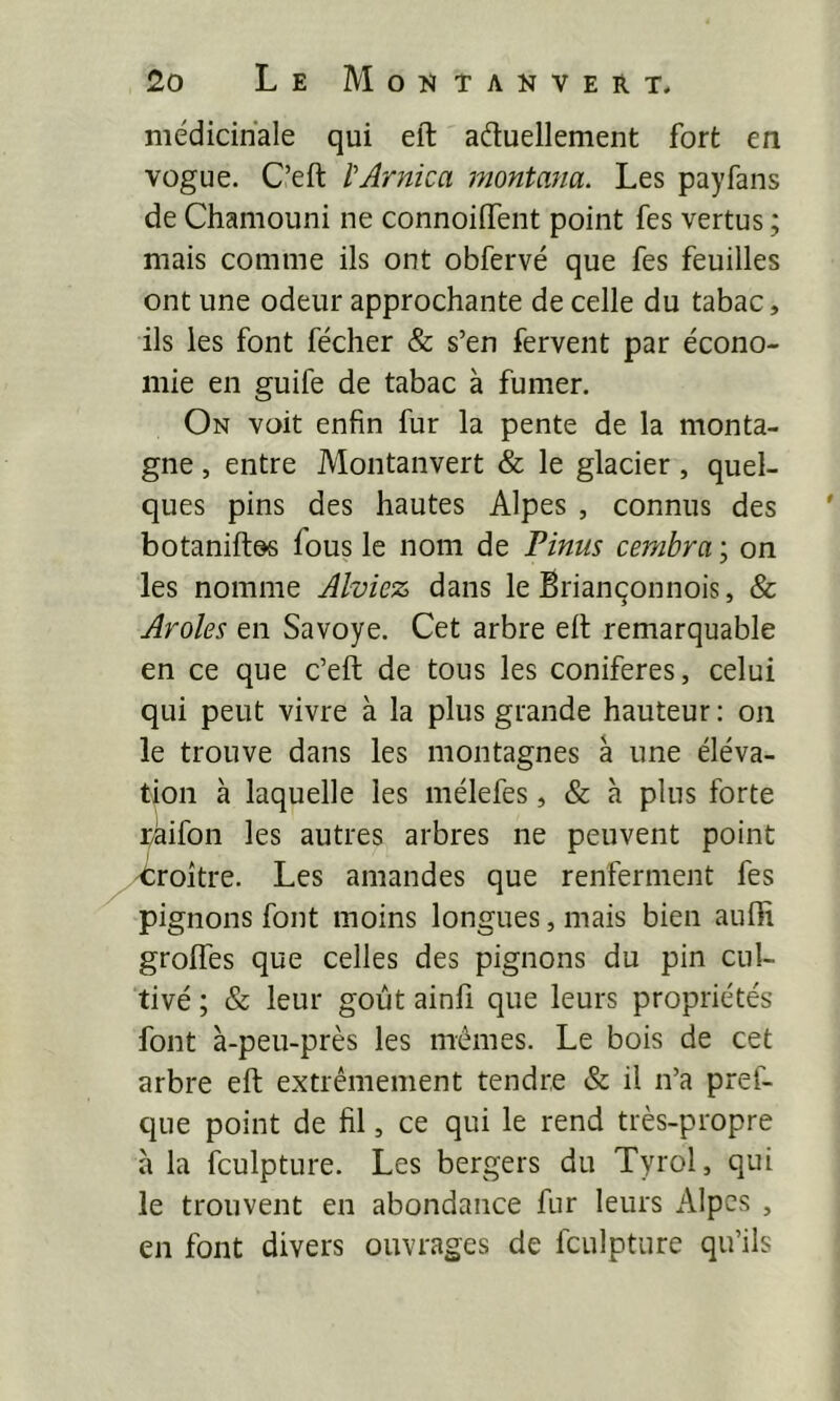 médicinale qui eft aéluellement fort en vogue. C’eft l'Arnica montana. Les payfans de Chamouni ne connoifTent point fes vertus ; mais comme ils ont obfervé que fes feuilles ont une odeur approchante de celle du tabac, ils les font fécher & s’en fervent par écono- mie en guife de tabac à fumer. On voit enfin fur la pente de la monta- gne , entre Montanvert & le glacier, quel- ques pins des hautes Alpes , connus des ' botaniftds fous le nom de Pinus cembra ; on les nomme Alviez dans le Briançonnois, & Aroles en Savoye. Cet arbre elt remarquable en ce que c’eft de tous les conifères, celui qui peut vivre à la plus grande hauteur : on le trouve dans les montagnes à une éléva- tion à laquelle les mélefes, & à plus forte taifon les autres arbres ne peuvent point 'troitre. Les amandes que renferment fes pignons font moins longues, mais bien aufii groftes que celles des pignons du pin cul- tivé ; & leur goût ainfi que leurs propriétés font à-peu-près les mêmes. Le bois de cet arbre eft extrêmement tendre & il n’a pref- que point de fil, ce qui le rend très-propre à la fculpture. Les bergers du Tyrol, qui le trouvent en abondance fur leurs Alpes , en font divers ouvrages de fculpture qu’ils