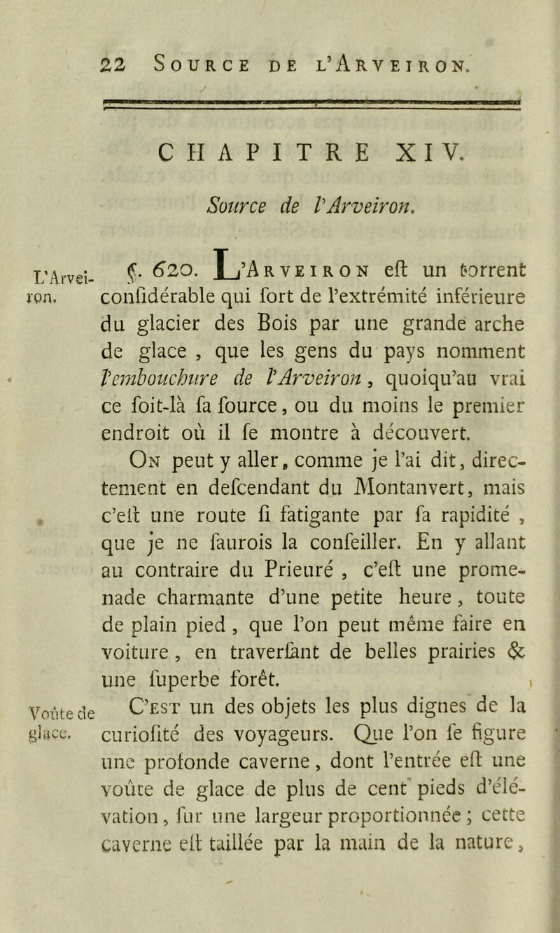 L’Arvei- ipn. Voiite de gliicc. CHAPITRE XIV. Source de VArveiron. §. 620. L’Arveiron eft un torrent confidérable qui fort de l’extrémité inférieure du glacier des Bois par une grande arche de glace , que les gens du pays nomment Vembouchtire de VArveiron, quoiqu’au vrai ce foit-ià fa fource, ou du moins le premier endroit où il fe montre à découvert. On peut y aller, comme je l’ai dit, direc- tement en defcendant du Montanvert, mais c’eit une route h fatigante par fa rapidité , que je ne faurois la confeiller. En y allant au contraire du Prieuré , c’elt une prome- nade charmante d’une petite heure, toute de plain pied , que l’on peut même faire en voiture, en traverlànt de belles prairies une fuperbe forêt. C’est un des objets les plus dignes de la curiohté des voyageurs. Que l’on fe figure une profonde caverne, dont l’entrée eft une voûte de glace de plus de cent' pieds d’élé- vation, fur une largeur proportionnée ; cette caverne eft taillée par la main de la nature.